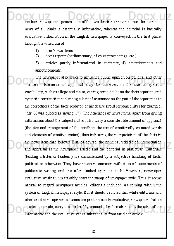 the basic newspaper “genres” one of the two functions prevails: thus, for example,
news   of   all   kinds   is   essentially   informative,   whereas   the   editorial   is   basically
evaluative.   Information   in   the   English   newspaper   is   conveyed,   in   the   first   place,
through the –medium of : 
1) brief news items, 
2) press reports (parliamentary, of court proceedings, etc.), 
3) articles   purely   informational   in   character,   4)   advertisements   and
announcements. 
The newspaper also seeks to influence public opinion on political and other
“matters”.   Elements   of   appraisal   may   be   observed   in   the   use   of   specific
vocabulary, such as allege and claim, casting some doubt on the facts reported, and
syntactic construction indicating a lack of assurance on the part of the reporter as to
the correctness of the facts reported or his desire avoid responsibility (for example,
“Mr. X was quoted as saying…”). The headlines of news items, apart from giving
information about the subject-matter, also carry a considerable amount of appraisal
(the size  and arrangement  of the headline, the use of  emotionally coloured words
and elements  of  emotive syntax),  thus  indicating the interpretation of  the facts in
the   news   item   that   follows.   But,   of   course,   the   principal   vehicle   of   interpretation
and   appraisal   is   the   newspaper   article   and   the   editorial   in   particular.   Editorials
(leading   articles   or   leaders   )   are   characterized   by   a   subjective   handling   of   facts,
political   or   otherwise.   They   have   much   in   common   with   classical   speciments   of
publicistic   writing   and   are   often   looked   upon   as   such.   However,   newspaper
evaluative writing unmistakably bears the stamp of newspaper style. Thus, it seems
natural   to   regard   newspaper   articles,   editorials   included,   as   coming   within   the
system of English newspaper style. But it should be noted that while editorials and
other articles in opinion columns are predominantly evaluative, newspaper feature
articles, as a rule, carry a considerably amount of information, and the ratio of the
informative and the evaluative varies substantially from article to article. 
18  
  