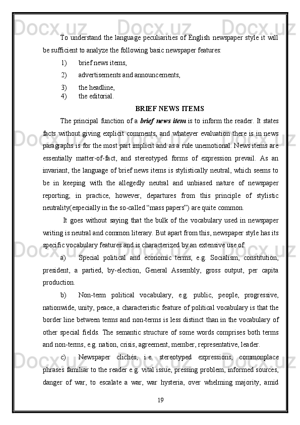 To  understand   the  language  peculiarities  of  English   newspaper   style  it   will
be sufficient to analyze the following basic newspaper features: 
1) brief news items, 
2) advertisements and announcements, 
3) the headline, 
4) the editorial. 
BRIEF NEWS ITEMS 
The principal function of a   brief news item   is to inform the reader. It states
facts without  giving explicit  comments, and whatever evaluation there is in news
paragraphs is for the most part implicit and as a rule unemotional. News items are
essentially   matter-of-fact,   and   stereotyped   forms   of   expression   prevail.   As   an
invariant, the language of brief news items is stylistically neutral, which seems to
be   in   keeping   with   the   allegedly   neutral   and   unbiased   nature   of   newspaper
reporting;   in   practice,   however,   departures   from   this   principle   of   stylistic
neutrality(especially in the so-called “mass papers”) are quite common. 
  It   goes   without   saying   that   the   bulk   of   the   vocabulary   used   in   newspaper
writing is neutral and common literary. But apart from this, newspaper style has its
specific vocabulary features and is characterized by an extensive use of: 
a) Special   political   and   economic   terms,   e.g.   Socialism,   constitution,
president,   a   partied,   by-election,   General   Assembly,   gross   output,   per   capita
production. 
b) Non-term   political   vocabulary,   e.g.   public,   people,   progressive,
nationwide, unity, peace, a characteristic feature of political vocabulary is that the
border line between terms and non-terms is less distinct than in the vocabulary of
other   special   fields.   The   semantic   structure   of   some   words   comprises   both   terms
and non-terms, e.g. nation, crisis, agreement, member, representative, leader. 
c) Newspaper   clichés,   i.e.   stereotyped   expressions,   commonplace
phrases familiar to the reader e.g. vital issue, pressing problem, informed sources,
danger   of   war,   to   escalate   a   war,   war   hysteria,   over   whelming   majority,   amid
19  
  