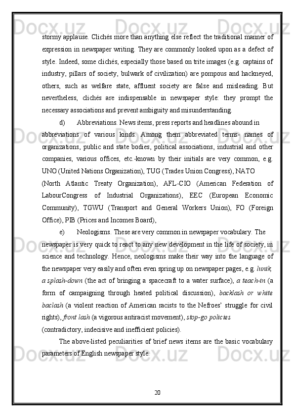 stormy applause. Clichés more than anything else reflect the traditional manner of
expression in newspaper  writing. They are commonly looked upon as a defect  of
style. Indeed, some clichés, especially those based on trite images (e.g. captains of
industry,   pillars   of   society,   bulwark   of   civilization)   are   pompous   and   hackneyed,
others,   such   as   welfare   state,   affluent   society   are   false   and   misleading.   But
nevertheless,   clichés   are   indispensable   in   newspaper   style:   they   prompt   the
necessary associations and prevent ambiguity and misunderstanding. 
d) Abbreviations. News items, press reports and headlines abound in 
abbreviations   of   various   kinds.   Among   them   abbreviated   terms-   names   of
organizations,   public   and   state   bodies,   political   associations,   industrial   and   other
companies,   various   offices,   etc.-known   by   their   initials   are   very   common,   e.g.
UNO (United Nations Organization), TUG (Trades Union Congress), NATO 
(North   Atlantic   Treaty   Organization),   AFL-CIO   (American   Federation   of
LabourCongress   of   Industrial   Organizations),   EEC   (European   Economic
Community),   TGWU   (Transport   and   General   Workers   Union),   FO   (Foreign
Office), PIB (Prices and Incomes Board), 
e) Neologisms. These are very common in newspaper vocabulary.  The 
newspaper is very quick to react to any new development in the life of society, in
science   and   technology.   Hence,   neologisms   make   their   way   into   the   language   of
the newspaper very easily and often even spring up on newspaper pages, e.g.  lunik,
a  splash-down   (the  act   of  bringing  a  spacecraft  to  a  water  surface),   a  teach-in   (a
form   of   campaigning   through   heated   political   discussion),   backlash   or   white
baclash   (a   violent   reaction   of   American   racists   to   the   Nefroes’   struggle   for   civil
rights),  front lash  (a vigorous antiracist movement),  stop-go policies 
(contradictory, indecisive and inefficient policies). 
The   above-listed   peculiarities   of   brief   news   items   are   the   basic   vocabulary
parameters of English newspaper style. 
20  
  