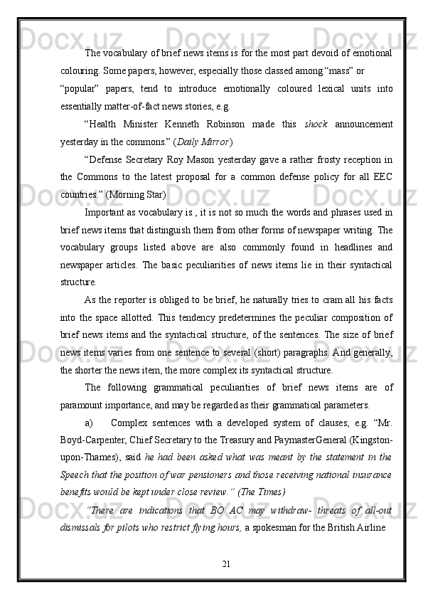 The vocabulary of brief news items is for the most part devoid of emotional
colouring. Some papers, however, especially those classed among “mass” or 
“popular”   papers,   tend   to   introduce   emotionally   coloured   lexical   units   into
essentially matter-of-fact news stories, e.g. 
“Health   Minister   Kenneth   Robinson   made   this   shock   announcement
yesterday in the commons.” ( Daily Mirror ) 
“Defense   Secretary   Roy   Mason   yesterday   gave   a   rather   frosty   reception   in
the   Commons   to   the   latest   proposal   for   a   common   defense   policy   for   all   EEC
countries.” (Morning Star) 
Important as vocabulary is , it is not so much the words and phrases used in
brief news items that distinguish them from other forms of newspaper writing. The
vocabulary   groups   listed   above   are   also   commonly   found   in   headlines   and
newspaper   articles.   The   basic   peculiarities   of   news   items   lie   in   their   syntactical
structure. 
As the reporter is obliged to be brief, he naturally tries to cram all his facts
into   the   space   allotted.   This   tendency   predetermines   the   peculiar   composition   of
brief   news   items   and  the   syntactical   structure,   of   the  sentences.   The   size   of   brief
news items varies from one sentence to several (short) paragraphs. And generally,
the shorter the news item, the more complex its syntactical structure. 
The   following   grammatical   peculiarities   of   brief   news   items   are   of
paramount importance, and may be regarded as their grammatical parameters. 
a) Complex   sentences   with   a   developed   system   of   clauses,   e.g.   “Mr.
Boyd-Carpenter, Chief Secretary to the Treasury and PaymasterGeneral (Kingston-
upon-Thames),   said   he   had   been   asked   what   was   meant   by   the   statement   in   the
Speech that the position of war pensioners and those receiving national insurance
benefits would be kept under close review.”  (The Times) 
“There   are   indications   that   BO   AC   may   withdraw-   threats   of   all-out
dismissals for pilots who restrict flying hours,  a spokesman for the British Airline 
21  
  