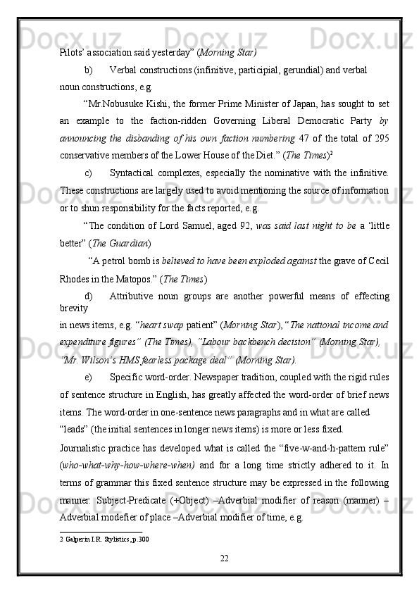 Pilots’ association said yesterday” ( Morning Star) 
b) Verbal constructions (infinitive, participial, gerundial) and verbal 
noun constructions, e.g. 
“Mr.Nobusuke Kishi, the former Prime Minister of Japan, has sought to set
an   example   to   the   faction-ridden   Governing   Liberal   Democratic   Party   by
announcing   the   disbanding   of   his   own   faction   numbering   47   of   the   total   of   295
conservative members of the Lower House of the Diet.”  ( The Times ) 2
 
c) Syntactical   complexes,   especially   the   nominative   with   the   infinitive.
These constructions are largely used to avoid mentioning the source of information
or to shun responsibility for the facts reported, e.g. 
“The  condition  of   Lord Samuel,  aged  92,   was  said  last   night  to  be   a ‘little
better” ( The Guardian ) 
“A petrol bomb is  believed to have been exploded against  the grave of Cecil 
Rhodes in the Matopos.” ( The Times ) 
d) Attributive   noun   groups   are   another   powerful   means   of   effecting
brevity 
in news items, e.g. “ heart swap  patient” ( Morning Star ), “ The national income and
expenditure figures” (The Times), “Labour backbench decision” (Morning Star), 
“Mr. Wilson’s HMS fearless package deal” (Morning Star).  
e) Specific word-order. Newspaper tradition, coupled with the rigid rules
of sentence structure in English, has greatly affected the word-order of brief news
items. The word-order in one-sentence news paragraphs and in what are called 
“leads” (the initial sentences in longer news items) is more or less fixed. 
Journalistic   practice   has   developed   what   is   called   the   “five-w-and-h-pattern  rule”
( who-what-why-how-where-when)   and   for   a   long   time   strictly   adhered   to   it.   In
terms of grammar this fixed sentence structure may be expressed in the following
manner:   Subject-Predicate   (+Object)   –Adverbial   modifier   of   reason   (manner)   –
Adverbial modefier of place –Adverbial modifier of time, e.g. 
2  Galperin I.R. Stylistics, p.300 
22  
  