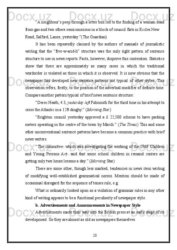 “A neighbour’s peep through a letter box led to the finding of a woman dead
from gas and two others semiconscious in a block of council flats in Eccles New 
Road, Salford, Lanes, yesterday.”(The Guardian) 
It   has   been   repeatedly   claimed   by   the   authors   of   manuals   of   journalistic
writing   that   the   “five-w-arid-h”   structure   was   the   only   right   pattern   of   sentence
structure to use in news reports. Facts, however, disprove this contention. Statistics
show   that   there   are   approximately   as   many   cases   in   which   the   traditional
wordorder  is violated as  those  in which  it  is  observed. It  is now obvious  that  the
newspaper   has   developed   new   sentence   patterns   not   typical   of   other   styles.   This
observation refers, firstly, to the position of the adverbial-modifier of definite time.
Compare another pattern typical of brief news sentence structure: 
“Derec Heath, 4.3,  yesterday left  Falmouth for the third time in his attempt to
cross the Atlantic in a 12ft dinghy.” ( Morning Star ) 
“Brighton   council   yesterday   approved   a   £   22,500   scheme   to   have   parking
meters operating in the centre of the town by March.” ( The Times ) This and some
other unconventional sentence patterns have become a common practice with brief
news writers. 
“The committee- which was investigating the working of the 1969 Children
and   Young   Persons   Act-   said   that   some   school   children   in   remand   centers   are
getting only two hours lessons a day.” ( Morning  Star) 
There are some other, though less  marked, tendencies  in news item writing
of   modifying   well-established   grammatical   norms.   Mention   should   be   made   of
occasional disregard for the sequence of tenses rule, e.g. 
What is ordinarily looked upon as a violation of grammar rules in any other
kind of writing appears to be a functional peculiarity of newspaper style. 
b. Advertisements and Announcements in Newspaper Style 
Advertisements made their way into the British press at an early stage of its
development. So they are almost as old as newspapers themselves. 
23  
  