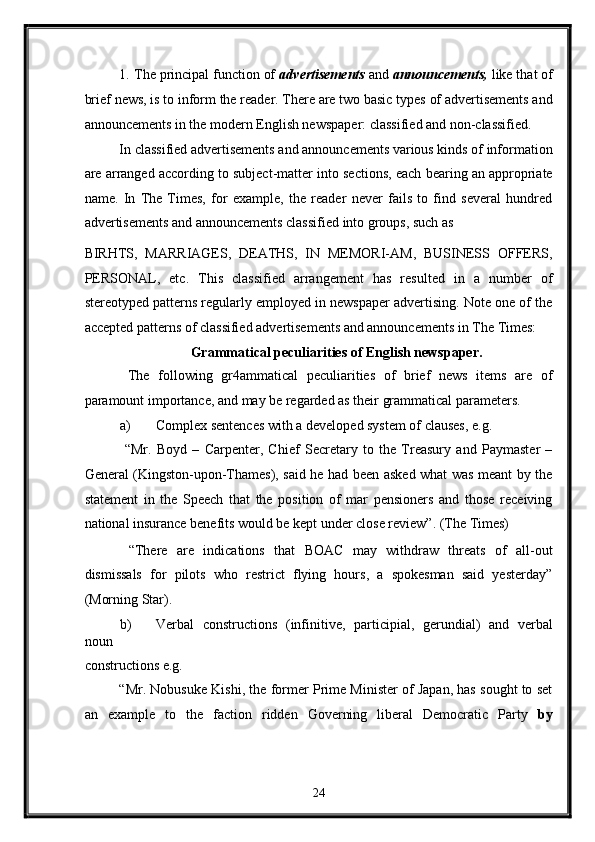 1.   The principal function of  advertisements  and  announcements,  like that of
brief news, is to inform the reader. There are two basic types of advertisements and
announcements in the modern English newspaper: classified and non-classified. 
In classified advertisements and announcements various kinds of information
are arranged according to subject-matter into sections, each bearing an appropriate
name.   In   The   Times,   for   example,   the   reader   never   fails   to   find   several   hundred
advertisements and announcements classified into groups, such as 
BIRHTS,   MARRIAGES,   DEATHS,   IN   MEMORI-AM,   BUSINESS   OFFERS,
PERSONAL,   etc.   This   classified   arrangement   has   resulted   in   a   number   of
stereotyped patterns regularly employed in newspaper advertising. Note one of the
accepted patterns of classified advertisements and announcements in The Times: 
Grammatical peculiarities of English newspaper. 
  The   following   gr4ammatical   peculiarities   of   brief   news   items   are   of
paramount importance, and may be regarded as their grammatical parameters. 
a) Complex sentences with a developed system of clauses, e.g. 
  “Mr.   Boyd   –   Carpenter,   Chief   Secretary   to   the   Treasury   and   Paymaster   –
General (Kingston-upon-Thames), said he had been asked what was meant by the
statement   in   the   Speech   that   the   position   of   mar   pensioners   and   those   receiving
national insurance benefits would be kept under close review”. (The Times) 
  “There   are   indications   that   BOAC   may   withdraw   threats   of   all-out
dismissals   for   pilots   who   restrict   flying   hours,   a   spokesman   said   yesterday”
(Morning Star). 
b) Verbal   constructions   (infinitive,   participial,   gerundial)   and   verbal
noun 
constructions e.g. 
“Mr. Nobusuke Kishi, the former Prime Minister of Japan, has sought to set
an   example   to   the   faction   ridden   Governing   liberal   Democratic   Party   by
24  
  