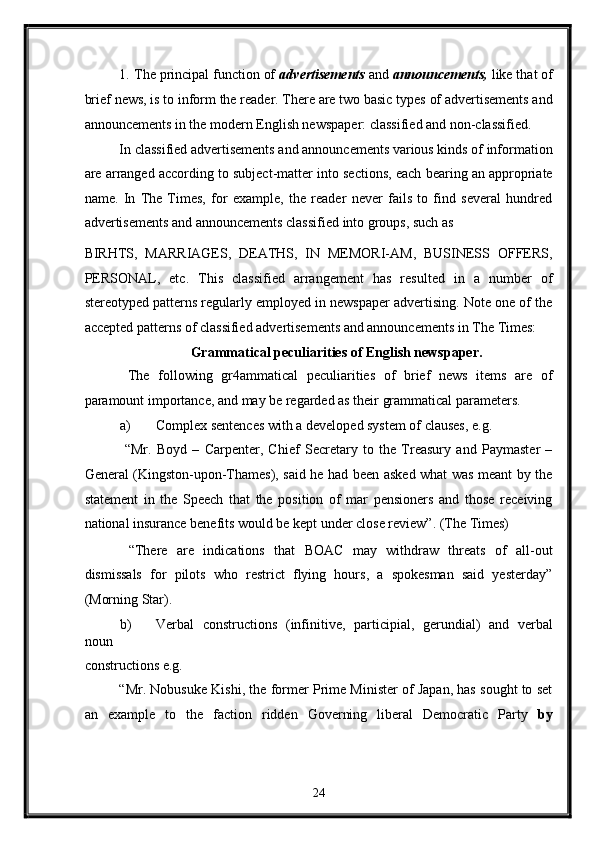 1.   The principal function of  advertisements  and  announcements,  like that of
brief news, is to inform the reader. There are two basic types of advertisements and
announcements in the modern English newspaper: classified and non-classified. 
In classified advertisements and announcements various kinds of information
are arranged according to subject-matter into sections, each bearing an appropriate
name.   In   The   Times,   for   example,   the   reader   never   fails   to   find   several   hundred
advertisements and announcements classified into groups, such as 
BIRHTS,   MARRIAGES,   DEATHS,   IN   MEMORI-AM,   BUSINESS   OFFERS,
PERSONAL,   etc.   This   classified   arrangement   has   resulted   in   a   number   of
stereotyped patterns regularly employed in newspaper advertising. Note one of the
accepted patterns of classified advertisements and announcements in The Times: 
Grammatical peculiarities of English newspaper. 
  The   following   gr4ammatical   peculiarities   of   brief   news   items   are   of
paramount importance, and may be regarded as their grammatical parameters. 
a) Complex sentences with a developed system of clauses, e.g. 
  “Mr.   Boyd   –   Carpenter,   Chief   Secretary   to   the   Treasury   and   Paymaster   –
General (Kingston-upon-Thames), said he had been asked what was meant by the
statement   in   the   Speech   that   the   position   of   mar   pensioners   and   those   receiving
national insurance benefits would be kept under close review”. (The Times) 
  “There   are   indications   that   BOAC   may   withdraw   threats   of   all-out
dismissals   for   pilots   who   restrict   flying   hours,   a   spokesman   said   yesterday”
(Morning Star). 
b) Verbal   constructions   (infinitive,   participial,   gerundial)   and   verbal
noun 
constructions e.g. 
“Mr. Nobusuke Kishi, the former Prime Minister of Japan, has sought to set
an   example   to   the   faction   ridden   Governing   liberal   Democratic   Party   by
24