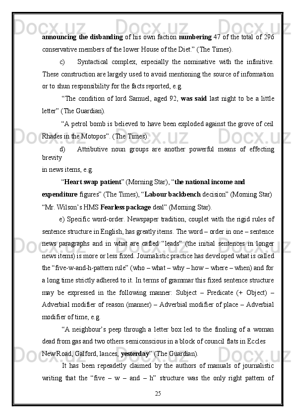 announcing   the disbanding   of his own faction   numbering   47 of the total of 296
conservative members of the lower House of the Diet.”  (The Times). 
c) Syntactical   complex,   especially   the   nominative   with   the   infinitive.
These construction are largely used to avoid mentioning the source of information
or to shun responsibility for the facts reported, e.g. 
  “The   condition   of   lord   Samuel,   aged   92,   was   said   last   night   to   be   a   little
letter” (The Guardian). 
  “A petrol bomb is believed to have been exploded against the grove of ceil
Rhades in the Motopos”.  (The Times). 
d) Attributive   noun   groups   are   another   powerful   means   of   effecting
brevity 
in news items, e.g. 
 “ Heart swap patient ” (Morning Star), “ the national income and 
expenditure  figures” (The Times), “ Labour backbench  decision” (Morning Star) 
“Mr. Wilson’s HMS  Fearless package  deal” (Morning Star). 
e) Specific word-order. Newspaper  tradition, couplet  with the rigid rules of
sentence structure in English, has greatly items. The word – order in one – sentence
news   paragraphs   and   in   what   are   cafled   “leads”   (the   initial   sentences   in   longer
news items) is more or less fixed. Journalistic practice has developed what is called
the “five-w-and-h-pattern rule” (who – what – why – how – where – when) and for
a long time strictly adhered to it. In terms of grammar this fixed sentence structure
may   be   expressed   in   the   following   manner:   Subject   –   Predicate   (+   Object)   –
Adverbial modifier of reason (manner) – Adverbial modifier of place – Adverbial
modifier of time, e.g. 
  “A   neighbour’s   peep   through   a   letter   box   led   to   the   finoling   of   a   woman
dead from gas and two others semiconscious in a block of council flats in Eccles 
New Road, Galford, lances,  yesterday ” (The Guardian). 
  It   has   been   repeadetly   claimed   by   the   authors   of   manuals   of   journalistic
writing   that   the   “five   –   w   –   and   –   h”   structure   was   the   only   right   pattern   of
25  
  