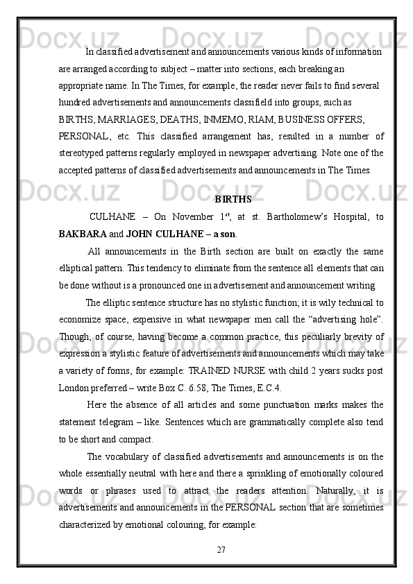  In classified advertisement and announcements various kinds of information
are arranged according to subject – matter into sections, each breaking an 
appropriate name. In The Times, for example, the reader never fails to find several 
hundred advertisements and announcements classifield into groups, such as 
BIRTHS, MARRIAGES, DEATHS, INMEMO, RIAM, BUSINESS OFFERS, 
PERSONAL,   etc.   This   classified   arrangement   has,   resulted   in   a   number   of
stereotyped patterns regularly employed in newspaper advertising. Note one of the
accepted patterns of classified advertisements and announcements in The Times. 
 
BIRTHS 
  CULHANE   –   On   November   1 st
,   at   st.   Bartholomew’s   Hospital,   to
BAKBARA  and  JOHN CULHANE – a son . 
  All   announcements   in   the   Birth   section   are   built   on   exactly   the   same
elliptical pattern. This tendency to eliminate from the sentence all elements that can
be done without is a pronounced one in advertisement and announcement writing. 
 The elliptic sentence structure has no stylistic function; it is wily technical to
economize   space,   expensive   in   what   newspaper   men   call   the   “advertising   hole”.
Though,   of   course,   having   become   a   common   practice,   this   peculiarly   brevity   of
expression a stylistic feature of advertisements and announcements which may take
a variety of forms, for example: TRAINED NURSE with child 2 years sucks post
London preferred – write Box C. 6.58, The Times, E.C.4. 
  Here   the   absence   of   all   articles   and   some   punctuation   marks   makes   the
statement  telegram  – like. Sentences  which are grammatically complete also tend
to be short and compact. 
  The   vocabulary   of   classified   advertisements   and   announcements   is   on   the
whole essentially neutral with here and there a sprinkling of emotionally coloured
words   or   phrases   used   to   attract   the   readers   attention.   Naturally,   it   is
advertisements and announcements in the PERSONAL section that are sometimes
characterized by emotional colouring, for example: 
27  
  