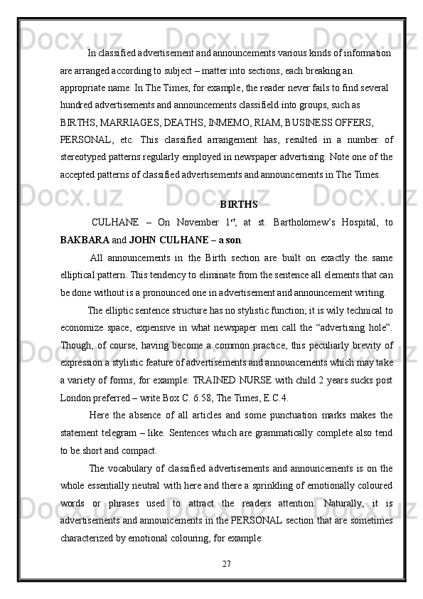 In classified advertisement and announcements various kinds of information
are arranged according to subject – matter into sections, each breaking an 
appropriate name. In The Times, for example, the reader never fails to find several 
hundred advertisements and announcements classifield into groups, such as 
BIRTHS, MARRIAGES, DEATHS, INMEMO, RIAM, BUSINESS OFFERS, 
PERSONAL,   etc.   This   classified   arrangement   has,   resulted   in   a   number   of
stereotyped patterns regularly employed in newspaper advertising. Note one of the
accepted patterns of classified advertisements and announcements in The Times. 
 
BIRTHS 
  CULHANE   –   On   November   1 st
,   at   st.   Bartholomew’s   Hospital,   to
BAKBARA  and  JOHN CULHANE – a son . 
  All   announcements   in   the   Birth   section   are   built   on   exactly   the   same
elliptical pattern. This tendency to eliminate from the sentence all elements that can
be done without is a pronounced one in advertisement and announcement writing. 
 The elliptic sentence structure has no stylistic function; it is wily technical to
economize   space,   expensive   in   what   newspaper   men   call   the   “advertising   hole”.
Though,   of   course,   having   become   a   common   practice,   this   peculiarly   brevity   of
expression a stylistic feature of advertisements and announcements which may take
a variety of forms, for example: TRAINED NURSE with child 2 years sucks post
London preferred – write Box C. 6.58, The Times, E.C.4. 
  Here   the   absence   of   all   articles   and   some   punctuation   marks   makes   the
statement  telegram  – like. Sentences  which are grammatically complete also tend
to be short and compact. 
  The   vocabulary   of   classified   advertisements   and   announcements   is   on   the
whole essentially neutral with here and there a sprinkling of emotionally coloured
words   or   phrases   used   to   attract   the   readers   attention.   Naturally,   it   is
advertisements and announcements in the PERSONAL section that are sometimes
characterized by emotional colouring, for example: 
27
