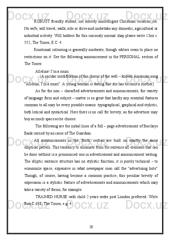 ROBUST friendly student, not entirely unintelligent Christmas vocation job.
No wife, will travel, walk, ride or drive and undertake any domestic, agricultural or
industrial activity. Will bidders for this curiously normal chap please write 13ox c.
552, The Times, E.C. 4. 
Emotional colouring is generally moderate, though editors seem to place no
restrictions   on   it.   See   the   following   announcement   in   the   PERSONAL   section   of
The Times: 
 Alleluia! I’m a mum. 
(A jocular modification of the chorus of the well – known American song 
“Alleluia, I’m a mum”. A young woman is stating that she has become a mother). 
  As for the non – classified advertisements  and announcements, the variety
of language form and subject – matter is so great that hardly any essential features
common to all may be every possible means: typographical, graphical and stylistic,
both lexical and syntactical. Here there is no call for brevity, as the advertiser may
buy as much space as he choose. 
 The following are the initial lines of a full – page advertisement of Barclays
Bank carried by an issue of The Guardian. 
All   announcements   in   the   ‘Birth’   section   are   built   on   exactly   the   same
elliptical pattern. This tendency to eliminate from the sentence all elements that can
be done without is a pronounced one in advertisement and announcement writing.
The elliptic sentence  structure has no stylistic function;  it  is purely technical  – to
economize   space,   expensive   in   what   newspaper   men   call   the   “advertising   hole”
Though,   of   course,   having   become   a   common   practice,   this   peculiar   brevity   of
expression  is  a  stylistic  feature  of  advertisements   and announcements   which may
take a variety of forms, for example: 
  TRAINED NURSE with child 2 years seeks  post London preferred- Write
Box C.658, The Times, e.g. 4. 
28  
  