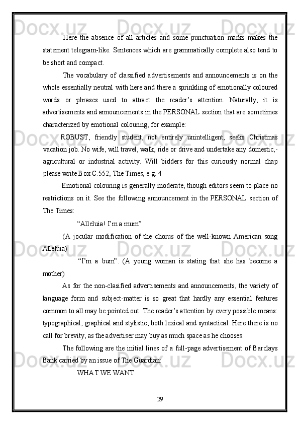   Here   the   absence   of   all   articles   and   some   punctuation   marks   makes   the
statement telegram-like. Sentences which are grammatically complete also tend to
be short and compact. 
  The   vocabulary   of   classified   advertisements   and   announcements   is   on   the
whole essentially neutral with here and there a sprinkling of emotionally coloured
words   or   phrases   used   to   attract   the   reader’s   attention.   Naturally,   it   is
advertisements and announcements in the PERSONAL section that are sometimes
characterized by emotional colouring, for example: 
  ROBUST,   friendly   student,   not   entirely   unintelligent,   seeks   Christmas
vacation job. No wife, will travel, walk, ride or drive and undertake any domestic,-
agricultural   or   industrial   activity.   Will   bidders   for   this   curiously   normal   chap
please write Box C.552, The Times, e.g. 4 
 Emotional colouring is generally moderate, though editors seem to place no
restrictions   on   it.   See   the   following   announcement   in   the   PERSONAL   section   of
The Times: 
  “Alleluia! I’m a mum” 
  (A   jocular   modification   of   the   chorus   of   the   well-known   American   song
Alleluia) 
  “I’m   a   bum”.   (A   young   woman   is   stating   that   she   has   become   a
mother) 
  As for  the  non-clasified  advertisements  and  announcements,  the variety of
language   form   and   subject-matter   is   so   great   that   hardly   any   essential   features
common to all may be pointed out. The reader’s attention by every possible means:
typographical, graphical and stylistic, both lexical and syntactical. Here there is no
call for brevity, as the advertiser may buy as much space as he chooses. 
  The following are the initial lines of a full-page advertisement  of Barclays
Bank carried by an issue of The Guardian: 
  WHAT WE WANT 
29  
  