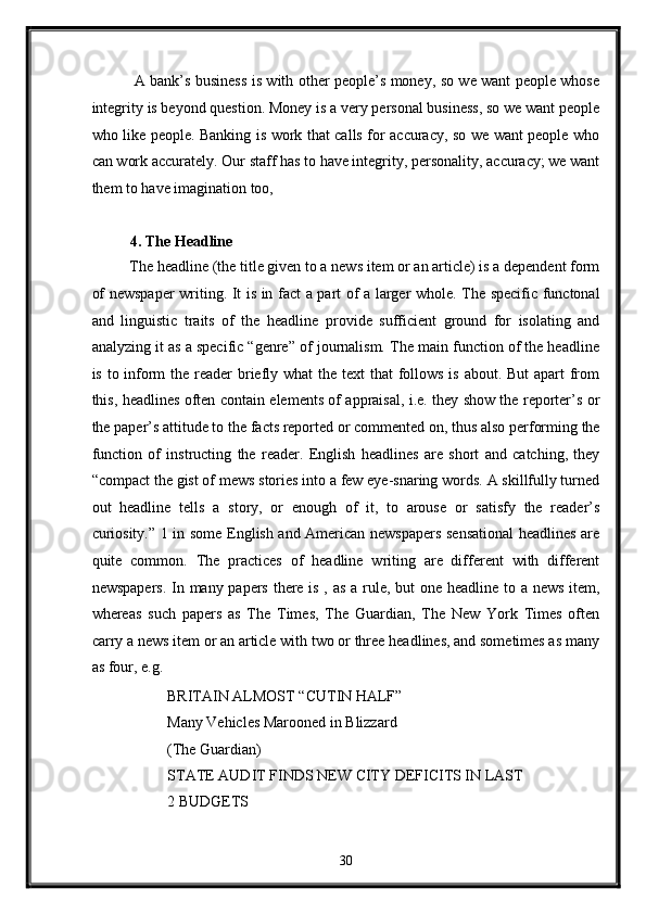   A bank’s business is with other people’s money, so we want people whose
integrity is beyond question. Money is a very personal business, so we want people
who like people. Banking is work that calls for accuracy, so we want people who
can work accurately. Our staff has to have integrity, personality, accuracy; we want
them to have imagination too, 
 
4. The Headline 
The headline (the title given to a news item or an article) is a dependent form
of newspaper  writing. It is in fact a part of a larger whole. The specific functonal
and   linguistic   traits   of   the   headline   provide   sufficient   ground   for   isolating   and
analyzing it as a specific “genre” of journalism. The main function of the headline
is to inform  the reader briefly what  the text  that follows is about. But  apart from
this, headlines often contain elements of appraisal, i.e. they show the reporter’s or
the paper’s attitude to the facts reported or commented on, thus also performing the
function   of   instructing   the   reader.   English   headlines   are   short   and   catching,   they
“compact the gist of mews stories into a few eye-snaring words. A skillfully turned
out   headline   tells   a   story,   or   enough   of   it,   to   arouse   or   satisfy   the   reader’s
curiosity.” 1 in some English and American newspapers sensational headlines are
quite   common.   The   practices   of   headline   writing   are   different   with   different
newspapers. In many papers there is , as a rule, but one headline to a news  item,
whereas   such   papers   as   The   Times,   The   Guardian,   The   New   York   Times   often
carry a news item or an article with two or three headlines, and sometimes as many
as four, e.g. 
  BRITAIN ALMOST “CUTIN HALF” 
  Many Vehicles Marooned in Blizzard 
  (The Guardian) 
  STATE AUDIT FINDS NEW CITY DEFICITS IN LAST 
  2 BUDGETS 
30  
  