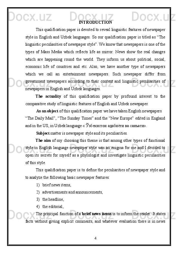 INTRODUCTION 
This qualification paper is devoted to reveal linguistic features of newspaper
style in English and Uzbek languages. So our qualification paper is titled as “The
linguistic peculiarities of newspaper style”. We know that newspapers is one of the
types   of   Mass   Media   which   reflects   life   as   mirror.   News   show   the   real   changes
which   are   happening   round   the   world.   They   inform   us   about   political,   social,
economic   life   of   countries   and   etc.   Also,   we   have   another   type   of   newspapers
which   we   call   an   entertainment   newspapers.   Such   newspaper   differ   from
government   newspapers   according   to   their   content   and   linguistic   peculiarities   of
newspapers in English and Uzbek languages. 
The   actuality   of   this   qualification   paper   by   profound   interest   to   the
comparative study of linguistic features of English and Uzbek newspaper. 
As an object  of this qualification paper we have taken English newspapers 
“The Daily Mail”, “The Sunday Times” and the “New Europe” edited in England
and in the US, in Uzbek language «  Ўзбекистон   адабиёти   ва   санъати ».  
Subject  matter is newspaper style and its peculiarities. 
The aim   of my choosing this theme is that among other types of functional
style in English language newspaper style was an enigma for me and I decided to
open its secrets  for myself  as a phylologist  and investigate linguistic peculiarities
of this style. 
This qualification paper is to define the peculiarities of newspaper style and
to analyze the following basic newspaper features: 
1) brief news items, 
2) advertisements and announcements, 
3) the headline, 
4) the editorial, 
The principal function of a  brief news items  is to inform the reader.   It states
facts without  giving explicit  comments, and whatever evaluation there is in news
4  
  
