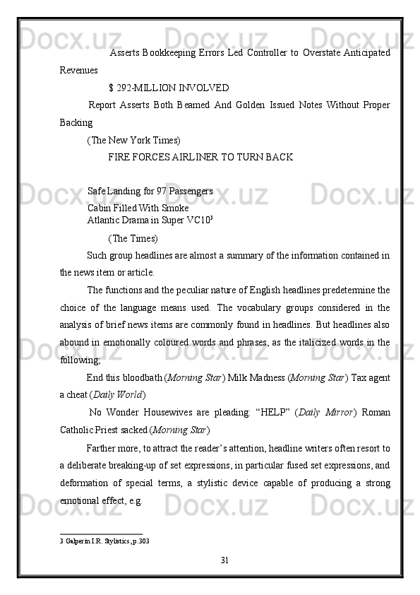   Asserts   Bookkeeping   Errors   Led   Controller   to   Overstate   Anticipated
Revenues 
  $ 292-MILLION INVOLVED 
  Report   Asserts   Both   Beamed   And   Golden   Issued   Notes   Without   Proper
Backing 
 (The New York Times) 
  FIRE FORCES AIRLINER TO TURN BACK 
 
 Safe Landing for 97 Passengers 
 Cabin Filled With Smoke 
 Atlantic Drama in Super VC10 3
 
  (The Times) 
 Such group headlines are almost a summary of the information contained in
the news item or article. 
 The functions and the peculiar nature of English headlines predetermine the
choice   of   the   language   means   used.   The   vocabulary   groups   considered   in   the
analysis of brief news items are commonly found in headlines. But headlines also
abound in emotionally coloured words and phrases, as  the italicized words in the
following; 
 End this bloodbath ( Morning Star ) Milk Madness ( Morning Star ) Tax agent
a cheat ( Daily World ) 
  No   Wonder   Housewives   are   pleading:   “HELP”   ( Daily   Mirror )   Roman
Catholic Priest sacked ( Morning Star ) 
 Farther more, to attract the reader’s attention, headline writers often resort to
a deliberate breaking-up of set expressions, in particular fused set expressions, and
deformation   of   special   terms,   a   stylistic   device   capable   of   producing   a   strong
emotional effect, e.g. 
3  Galperin I.R. Stylistics, p.303 
31  
  