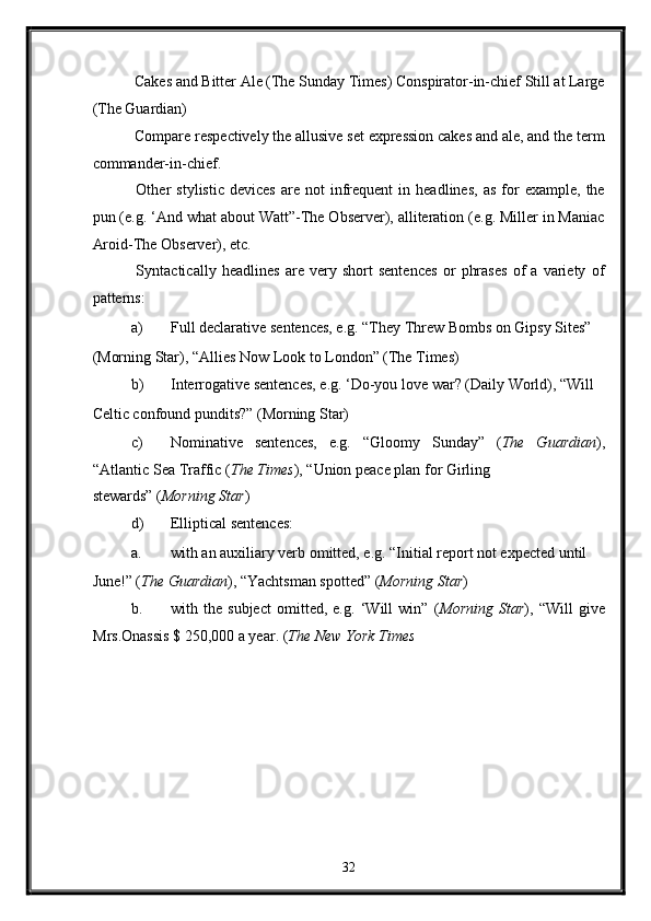  Cakes and Bitter Ale (The Sunday Times) Conspirator-in-chief Still at Large
(The Guardian) 
 Compare respectively the allusive set expression cakes and ale, and the term
commander-in-chief. 
  Other   stylistic   devices   are   not   infrequent   in  headlines,   as   for   example,   the
pun (e.g. ‘And what about Watt”-The Observer), alliteration (e.g. Miller in Maniac
Aroid-The Observer), etc. 
  Syntactically   headlines   are   very   short   sentences   or   phrases   of   a   variety   of
patterns: 
a) Full declarative sentences, e.g. “They Threw Bombs on Gipsy Sites” 
(Morning Star), “Allies Now Look to London” (The Times) 
b) Interrogative sentences, e.g. ‘Do-you love war?  (Daily World), “Will 
Celtic confound pundits?” (Morning Star) 
c) Nominative   sentences,   e.g.   “Gloomy   Sunday”   ( The   Guardian ),
“Atlantic Sea Traffic ( The Times ), “Union peace plan for Girling 
stewards”   ( Morning Star ) 
d) Elliptical sentences: 
a. with an auxiliary verb omitted, e.g. “Initial report not expected until 
June!” ( The Guardian ), “Yachtsman spotted” ( Morning Star ) 
b. with   the   subject   omitted,   e.g.   ‘Will   win”   ( Morning   Star ),   “Will   give
Mrs.Onassis $ 250,000 a year.  ( The New York Times  
 
32  
  