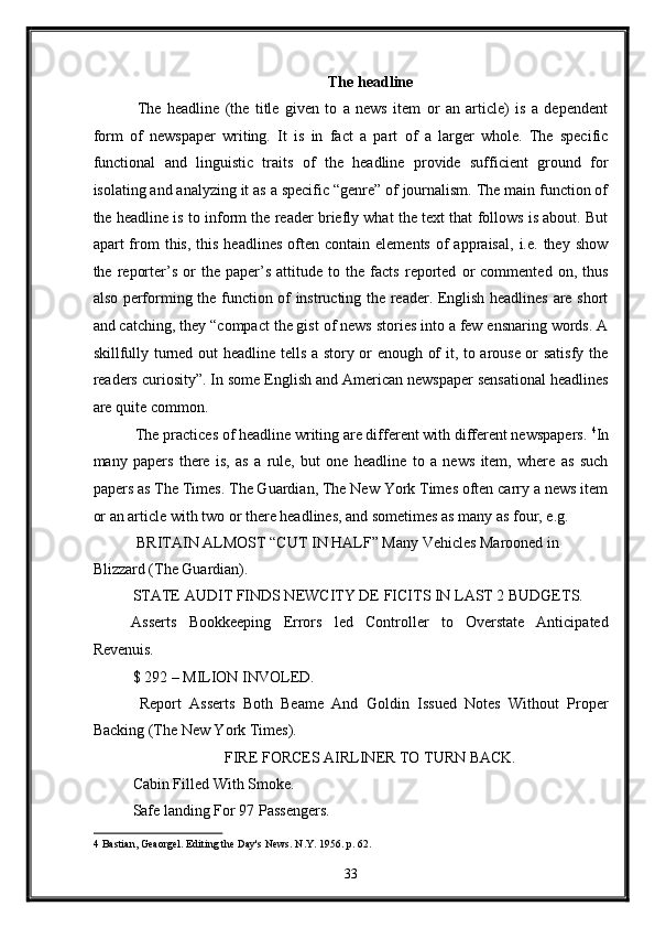 The headline  
  The   headline   (the   title   given   to   a   news   item   or   an   article)   is   a   dependent
form   of   newspaper   writing.   It   is   in   fact   a   part   of   a   larger   whole.   The   specific
functional   and   linguistic   traits   of   the   headline   provide   sufficient   ground   for
isolating and analyzing it as a specific “genre” of journalism. The main function of
the headline is to inform the reader briefly what the text that follows is about. But
apart   from   this,  this  headlines  often  contain  elements   of  appraisal,   i.e.  they  show
the   reporter’s   or   the   paper’s   attitude   to   the   facts   reported   or   commented   on,   thus
also performing the function of instructing the reader. English headlines are short
and catching, they “compact the gist of news stories into a few ensnaring words. A
skillfully turned out headline tells a story or enough of it, to arouse or satisfy the
readers curiosity”. In some English and American newspaper sensational headlines
are quite common. 
 The practices of headline writing are different with different newspapers.  4
In
many   papers   there   is,   as   a   rule,   but   one   headline   to   a   news   item,   where   as   such
papers as The Times. The Guardian, The New York Times often carry a news item
or an article with two or there headlines, and sometimes as many as four, e.g. 
 BRITAIN ALMOST “CUT IN HALF” Many Vehicles Marooned in 
Blizzard (The Guardian). 
STATE AUDIT FINDS NEWCITY DE FICITS IN LAST 2 BUDGETS. 
Asserts   Bookkeeping   Errors   led   Controller   to   Overstate   Anticipated
Revenuis. 
$ 292 – MILION INVOLED. 
  Report   Asserts   Both   Beame   And   Goldin   Issued   Notes   Without   Proper
Backing (The New York Times). 
FIRE FORCES AIRLINER TO TURN BACK. 
Cabin Filled With Smoke. 
Safe landing For 97 Passengers. 
4  Bastian, Geaorgel. Editing the Day's News. N.Y. 1956. p. 62. 
33  
  