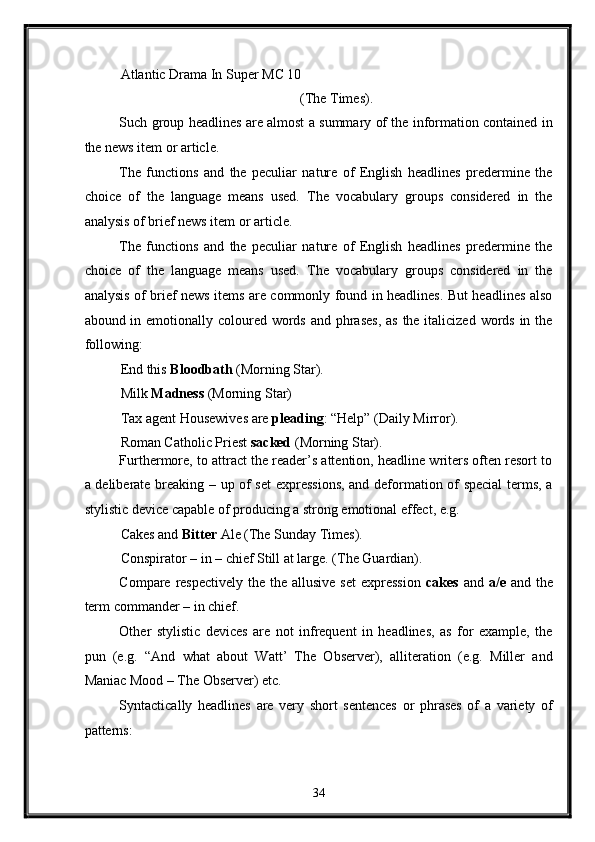 Atlantic Drama In Super  МС  10 
(The Times). 
Such group headlines are almost a summary of the information contained in
the news item or article. 
The   functions   and   the   peculiar   nature   of   English   headlines   predermine   the
choice   of   the   language   means   used.   The   vocabulary   groups   considered   in   the
analysis of brief news item or article. 
The   functions   and   the   peculiar   nature   of   English   headlines   predermine   the
choice   of   the   language   means   used.   The   vocabulary   groups   considered   in   the
analysis of brief news items are commonly found in headlines. But headlines also
abound in emotionally coloured words and phrases, as  the italicized words in the
following: 
End this  Bloodbath  (Morning Star). 
Milk  Madness  (Morning Star) 
Tax agent Housewives are  pleading : “Help” (Daily Mirror). 
Roman Catholic Priest  sacked  (Morning Star). 
Furthermore, to attract the reader’s attention, headline writers often resort to
a deliberate breaking – up of set  expressions, and deformation of special  terms, a
stylistic device capable of producing a strong emotional effect, e.g. 
Cakes and  Bitter  Ale (The Sunday Times). 
Conspirator – in – chief Still at large. (The Guardian). 
Compare respectively  the  the allusive set  expression   cakes   and   a/e   and the
term commander – in chief. 
Other   stylistic   devices   are   not   infrequent   in   headlines,   as   for   example,   the
pun   (e.g.   “And   what   about   Watt’   The   Observer),   alliteration   (e.g.   Miller   and
Maniac Mood – The Observer) etc. 
Syntactically   headlines   are   very   short   sentences   or   phrases   of   a   variety   of
patterns: 
34  
  
