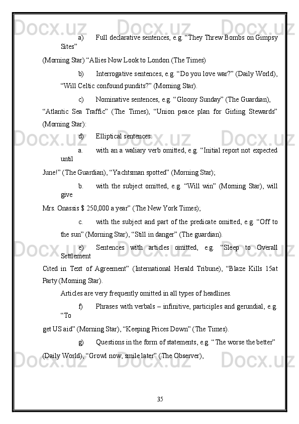 a) Full declarative sentences, e.g. “They Threw Bombs on Gimpsy
Sites” 
(Morning Star) “Allies Now Look to London (The Times) 
b) Interrogative sentences, e.g. “Do you love war?” (Daily World),
“Will Celtic confound pundits?”  (Morning Star). 
c) Nominative sentences, e.g. “Gloony Sunday” (The Guardian), 
“Atlantic   Sea   Traffic”   (The   Times),   “Union   peace   plan   for   Girling   Stewards”
(Morning Star): 
d) Elliptical sentences: 
a. with an a waliary verb omitted, e.g. “Initial report not expected
until 
June!” (The Guardian), “Yachtsman spotted” (Morning Star); 
b. with   the   subject   omitted,   e.g.   “Will   win”   (Morning   Star),   will
give 
Mrs. Onassis $ 250,000 a year” (The New York Times); 
c. with  the  subject  and   part  of   the  predicate  omitted,  e.g.  “Off  to
the sun” (Morning Star), “Still in danger” (The guardian). 
e) Sentences   with   articles   omitted,   e.g.   “Sleep   to   Overall
Settlement 
Cited   in   Text   of   Agreement”   (International   Herald   Tribune),   “Blaze   Kills   15at
Party (Morning Star). 
Articles are very frequently omitted in all types of headlines. 
f) Phrases with verbals – infinitive, participles and gerundial, e.g.
“To 
get US aid” (Morning Star), “Keeping Prices Down” (The Times). 
g) Questions in the form of statements, e.g. “The worse the better” 
(Daily World), “Growl now, smile later” (The Observer), 
35  
  