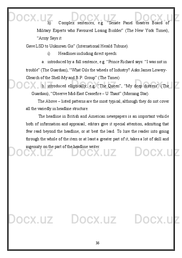 h) Complex   sentences,   e.g.   “Senate   Panel   theatres   Board   of
Military   Experts   who   Favoured   Losing   Biolder”   (The   New   York   Times),
“Army Says it 
Gave LSD to Unknown Gis” (International Herald Tubune). 
i) Headlines including direct speech: 
a. introduced by a full sentence, e.g. “Prince Richard says: “I was not in 
trouble” (The Guardian), “What Oils the wheels of Industry? Asks James Lowery-
Olearch of the Shell-My and B.P. Group” (The Times) 
b. introduced   elliptically,   e.g.   “The   Queen”,   “My   deep   distress”   (The
Guardian), “Observe Mid-East Ceasefire – U Thant” (Morning Star). 
 The Above – listed patterns are the most typical, although they do not cover
all the variedly in headline structure. 
  The   headline   in   British   and   American   newspapers   is   an   important   vehicle
both  of  information  and  appraisal;   editors   give  it   special   attention,  admitting  that
few   read   beyond   the   headline,   or   at   best   the   lead.   To   lure   the   reader   into   going
through the whole of the item or at least a greater part of it, takes a lot of skill and
ingenuity on the part of the headline writer. 
36  
  