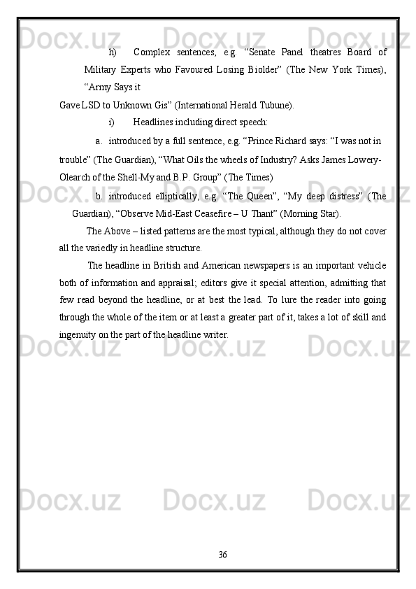 h) Complex   sentences,   e.g.   “Senate   Panel   theatres   Board   of
Military   Experts   who   Favoured   Losing   Biolder”   (The   New   York   Times),
“Army Says it 
Gave LSD to Unknown Gis” (International Herald Tubune). 
i) Headlines including direct speech: 
a. introduced by a full sentence, e.g. “Prince Richard says: “I was not in 
trouble” (The Guardian), “What Oils the wheels of Industry? Asks James Lowery-
Olearch of the Shell-My and B.P. Group” (The Times) 
b. introduced   elliptically,   e.g.   “The   Queen”,   “My   deep   distress”   (The
Guardian), “Observe Mid-East Ceasefire – U Thant” (Morning Star). 
 The Above – listed patterns are the most typical, although they do not cover
all the variedly in headline structure. 
  The   headline   in   British   and   American   newspapers   is   an   important   vehicle
both  of  information  and  appraisal;   editors   give  it   special   attention,  admitting  that
few   read   beyond   the   headline,   or   at   best   the   lead.   To   lure   the   reader   into   going
through the whole of the item or at least a greater part of it, takes a lot of skill and
ingenuity on the part of the headline writer. 
36