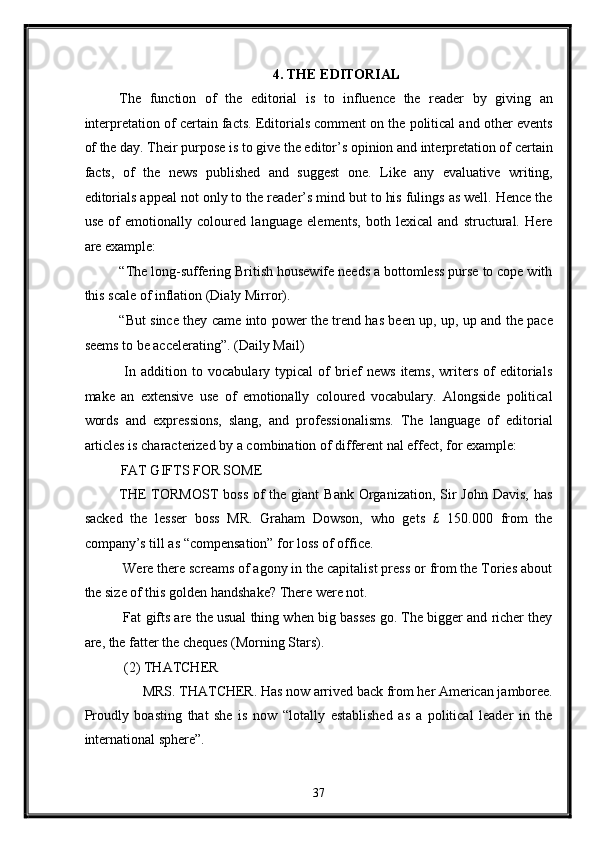 4. THE EDITORIAL 
The   function   of   the   editorial   is   to   influence   the   reader   by   giving   an
interpretation of certain facts. Editorials comment on the political and other events
of the day. Their purpose is to give the editor’s opinion and interpretation of certain
facts,   of   the   news   published   and   suggest   one.   Like   any   evaluative   writing,
editorials appeal not only to the reader’s mind but to his fulings as well. Hence the
use   of   emotionally   coloured   language   elements,   both   lexical   and   structural.   Here
are example: 
“The long-suffering British housewife needs a bottomless purse to cope with
this scale of inflation (Dialy Mirror). 
“But since they came into power the trend has been up, up, up and the pace
seems to be accelerating”. (Daily Mail) 
  In   addition   to   vocabulary   typical   of   brief   news   items,   writers   of   editorials
make   an   extensive   use   of   emotionally   coloured   vocabulary.   Alongside   political
words   and   expressions,   slang,   and   professionalisms.   The   language   of   editorial
articles is characterized by a combination of different nal effect, for example: 
FAT GIFTS FOR SOME 
THE  TORMOST  boss  of  the giant  Bank  Organization, Sir  John  Davis, has
sacked   the   lesser   boss   MR.   Graham   Dowson,   who   gets   £   150.000   from   the
company’s till as “compensation” for loss of office. 
 Were there screams of agony in the capitalist press or from the Tories about
the size of this golden handshake? There were not. 
 Fat gifts are the usual thing when big basses go. The bigger and richer they
are, the fatter the cheques (Morning Stars). 
 (2) THATCHER 
MRS. THATCHER. Has now arrived back from her American jamboree. 
Proudly   boasting   that   she   is   now   “lotally   established   as   a   political   leader   in   the
international sphere”. 
37  
  