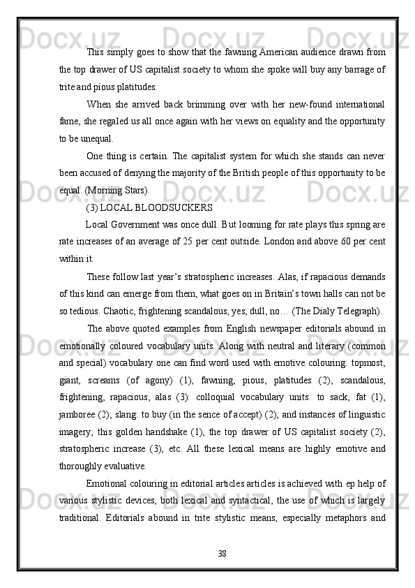   This simply goes to show that the fawning American audience drawn from
the top drawer of US capitalist society to whom she spoke will buy any barrage of
trite and pious platitudes. 
  When   she   arrived   back   brimming   over   with   her   new-found   international
fame, she regaled us all once again with her views on equality and the opportunity
to be unequal. 
  One  thing is  certain.  The  capitalist   system  for  which  she  stands   can never
been accused of denying the majority of the British people of this opportunity to be
equal. (Morning Stars). 
 (3) LOCAL BLOODSUCKERS 
 Local Government was once dull. But looming for rate plays this spring are
rate increases of an average of 25 per cent outside. London and above 60 per cent
within it. 
 These follow last year’s stratospheric increases. Alas, if rapacious demands
of this kind can emerge from them, what goes on in Britain’s town halls can not be
so tedious. Chaotic, frightening scandalous, yes; dull, no… (The Dialy Telegraph). 
  The   above   quoted   examples   from   English   newspaper   editorials   abound   in
emotionally   coloured   vocabulary   units.   Along   with   neutral   and   literary   (common
and special) vocabulary one can find word used with emotive colouring: topmost,
giant,   screams   (of   agony)   (1),   fawning,   pious,   platitudes   (2),   scandalous,
frightening,   rapacious,   alas   (3):   colloquial   vocabulary   units:   to   sack,   fat   (1),
jamboree (2); slang: to buy (in the sence of accept) (2); and instances of linguistic
imagery;   this   golden   handshake   (1),   the   top   drawer   of   US   capitalist   society   (2),
stratospheric   increase   (3),   etc.   All   these   lexical   means   are   highly   emotive   and
thoroughly evaluative. 
 Emotional colouring in editorial articles articles is achieved with  ер  help of
various   stylistic   devices,   both   lexical   and   syntactical,   the   use   of   which   is   largely
traditional.   Editorials   abound   in   trite   stylistic   means,   especially   metaphors   and
38  
  