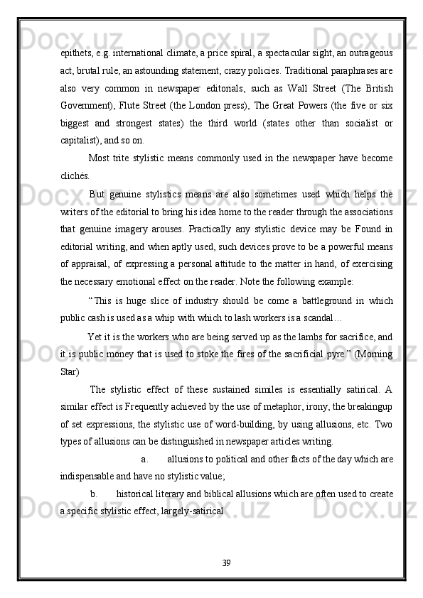 epithets, e.g. international climate, a price spiral, a spectacular sight, an outrageous
act, brutal rule, an astounding statement, crazy policies. Traditional paraphrases are
also   very   common   in   newspaper   editorials,   such   as   Wall   Street   (The   British
Government),   Flute   Street   (the   London   press),   The   Great   Powers   (the   five   or   six
biggest   and   strongest   states)   the   third   world   (states   other   than   socialist   or
capitalist), and so on. 
  Most   trite   stylistic   means   commonly   used   in   the   newspaper   have   become
clichés. 
  But   genuine   stylistics   means   are   also   sometimes   used   which   helps   the
writers of the editorial to bring his idea home to the reader through the associations
that   genuine   imagery   arouses.   Practically   any   stylistic   device   may   be   Found   in
editorial writing, and when aptly used, such devices prove to be a powerful means
of appraisal, of expressing a personal  attitude to the matter in hand, of exercising
the necessary emotional effect on the reader. Note the following example: 
  “This   is   huge   slice   of   industry   should   be   come   a   battleground   in   which
public cash is used as a whip with which to lash workers is a scandal… 
 Yet it is the workers who are being served up as the lambs for sacrifice, and
it is public money that is used to stoke the fires of the sacrificial pyre.” (Morning
Star) 
  The   stylistic   effect   of   these   sustained   similes   is   essentially   satirical.   A
similar effect is Frequently achieved by the use of metaphor, irony, the breakingup
of set expressions, the stylistic use of word-building, by using allusions, etc. Two
types of allusions can be distinguished in newspaper articles writing. 
a. allusions to political and other facts of the day which are 
indispensable and have no stylistic value; 
b. historical literary and biblical allusions which are often used to create 
a specific stylistic effect, largely-satirical. 
39  
  
