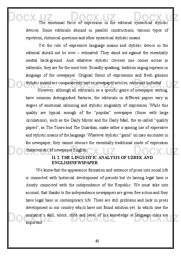   The   emotional   force   of   expression   in   the   editorial   syntactical   stylistic
devices.   Some   editorials   abound   in   parallel   constructions,   various   types   of
repetition, rhetorical questions and other syntactical stylistic means. 
  Yet   the   role   of   expressive   language   means   and   stylistic   device   in   the
editorial   should   not   be   over   –   estimated.   They   stand   out   against   the   essentially
neutral   back-ground.   And   whatever   stylistic   clevises   one   comes   across   in
editorials, they are for the most trite. Broadly speaking, tradition raging supreme in
language   of   the   newspaper.   Original   forms   of   expressions   and   fresh   genuine
stylistic means are comparatively rare in newspaper articles, editorials included. 
  However, although all editorials, as a specific genre of newspaper writing,
have   common   distinguished   features,   the   editorials   in   different   papers   vary   in
degree   of   emotional   calouring   and   stylistic   originality   of   expression.   While   this
quality   are   typical   enough   of   the   “popular”   newspaper   (those   with   large
circulations),   such   as   the   Daily   Mirror   and   the   Daily   Mail,   the   so-called   “quality
papers”, as The Times and The Guardian, make rather a sparing use of expressive
and stylistic means of the language. Whatever stylistic “gems” on may encounter in
the newspaper, they cannot obscure the essentially traditional mode of expression
characteristic of newspaper English.  
II. 2. THE LINGUISTIC ANALYSIS OF UZBEK AND 
ENGLISHNEWSPAPER  
We know that the appearance formation and entrance of press into social life
is   connected   with   historical   development   of   periods   but   its   having   legal   base   is
closely   connected   with   the   independence   of   the   Republic.   We   must   take   into
account, that thanks to the independence newspapers are given free action and they
have   legal   base   in   contemporary   life.   There   are   still   problems   and   lack   in   press
development in our country which have not found solution yet. In which case the
journalist’s   skill,   talent,   style   and   level   of   his   knowledge   at   language   rules   are
important. 
40  
  
