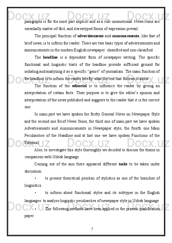 paragraphs is for the most part implicit and as a rule unemotional. News items are
essentially matter-of-fact, and stereotyped forms of expression prevail. 
The principal  function of   advertisements   and   announcements , like that of
brief news, is to inform the reader. There are two basic types of advertisements and
announcements in the modern English newspaper: classified and non-classified. 
The   headline   is   a   dependent   form   of   newspaper   writing.   The   specific
functional   and   linguistic   traits   of   the   headline   provide   sufficient   ground   for
isolating and analyzing it as a specific “genre” of journalism. The main function of
the headline is to inform the reader briefly what the text that follows is about. 
The   function   of   the   editorial   is   to   influence   the   reader   by   giving   an
interpretation   of   certain   facts.   Their   purpose   is   to   give   the   editor’s   opinion   and
interpretation of the news published and suggests to the reader that it is the correct
one. 
In main part we have spoken the firstly General Notes on Newspaper Style
and the second one Brief News Items, the third one of main part we have spoken
Advertisements   and   Announcements   in   Newspaper   style,   the   fourth   one   Main
Peculiarities   of   the   Headline   and   at   last   one   we   have   spoken   Functions   of   the
Editorial. 
Also, to investigate this style thoroughly we decided to discuss the theme in
comparison with Uzbek language. 
Coming   out   of   the   aim   there   appeared   different   tasks   to   be   taken   under
discussion. 
• to   present   theoretical   position   of   stylistics   as   one   of   the   branches   of
linguistics. 
• to   inform   about   functional   styles   and   its   subtypes   in   the   English
languages    to analyse linguistic peculiarities of newspaper style in Uzbek language.
• The following methods have been applied in the present qualification
paper. 
5  
  