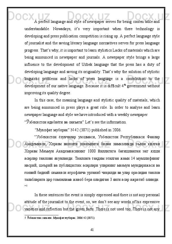 A perfect language and style of newspaper serves for being conten table and
understandable.   Nowadays,   it’s   very   important   when   there   technology   is
developing and press publication competition is rising up. A perfect language style
of journalist and the saving literary language normatives serves for press language
progress. That’s why, it is important to learn stylistics Lacks of materials which are
being   announced   in   newspaper   and   journals.   A   newspaper   style   brings   a   large
influence   to   the   development   of   Uzbek   language   that   the   press   has   a   duty   of
developing language and saving its originality. That’s why the solution of stylistic
linguistic   problems   and   lacks   of   press   language   is   a   contribution   to   the
development of our native language. Because it is difficult 4 th
 government without
improving its quality degree. 
In  this   case,   the  meaning  language  and   stylistic  quality  of   materials,  which
are   being   announced   in   press   plays   a   great   role.   In   order   to   analyse   and   learn
newspaper language and style we have introduced with a weekly newspaper 
“ Ўзбекистон   адабиёти   ва   санъати ” Let’s see the information. 
“ Мукофат   муборак ” N 42 (3871) published in 2006. 
“ Узбекистон   ёзувчилар   уюшмаси ,   Узбекистон   Республикаси   Фанлар
Академияси ,   Хоразм   вилояти   хокимлиги   билан   хамколикда   эълон   килган
Хоразм   Маъмун   Академиясининг   1000   йиллигига   бағишланган   энг   яхши
асарлар   танлови   якунланди .   Танловга   тақдим   этилган   жами   14   муаллифнинг
насрий ,   шеърий   ва   публицистик   асарлари   уларнинг   мазмун   мундарижаси   ва
ғоявий   бадиий   саъвияси   атрофлича   урганиб   чиқилди   ва   улар   орасидан   танлов
талабларига   ҳар   томонлама   жавоб   бера   оладиган  3  янги   асар   ажратиб   олинди .
” 5
 
In these sentences the event is simply expressed and there is not any personal
attitude of the journalist to the event, so, we don’t see any words of his expressive
varieties and reflection but the given facts. There is not used too. There is not any
5   Ўзбекистон   санъати .  Мукофат   муборак . 2006 42 (3871) 
 
41  
  
