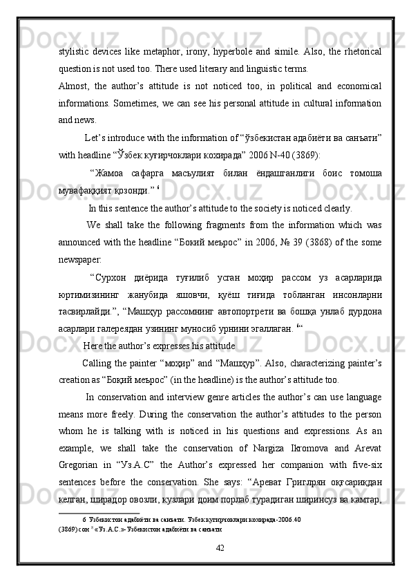 stylistic   devices   like   metaphor,   irony,   hyperbole   and   simile.   Also,   the   rhetorical
question is not used too. There used literary and linguistic terms. 
Almost,   the   author’s   attitude   is   not   noticed   too,   in   political   and   economical
informations. Sometimes,  we can see  his personal  attitude in cultural information
and news. 
 Let’s introduce with the information of “ ўзбекистан   адабиёти   ва   санъати ”
with headline “ Ўзбек   куғирчоклари   кохирада ” 2006 N-40 (3869): 
  “ Жамоа   сафарга   масъулият   билан   ёндашганлиги   боис   томоша
мувафаққият   қозонди .”  6
 
 In this sentence the author’s attitude to the society is noticed clearly. 
  We   shall   take   the   following   fragments   from   the   information   which   was
announced with the headline “ Бокий   меърос ” in 2006, № 39 (3868) of the some
newspaper: 
  “ Сурхон   диёрида   туғилиб   усган   моҳир   рассом   уз   асарларида
юртимизининг   жанубида   яшовчи ,   қуёш   тиғида   тобланган   инсонларни
тасвирлайди .”,   “ Машҳур   рассомнинг   автопортрети   ва   бошқа   унлаб   дурдона
асарлари   галереядан   узининг   муносиб   урнини   эгаллаган .  6
“ 
Here the author’s expresses his attitude 
Calling   the   painter   “ моҳир ”   and   “ Машҳур ”.   Also,   characterizing   painter’s
creation as “ Боқий   меърос ” (in the headline) is the author’s attitude too. 
  In conservation  and interview  genre  articles  the author’s  can use  language
means   more   freely.   During   the   conservation   the   author’s   attitudes   to   the   person
whom   he   is   talking   with   is   noticed   in   his   questions   and   expressions.   As   an
example,   we   shall   take   the   conservation   of   Nargiza   Ikromova   and   Arevat
Gregorian   in   “ Уз .A.C”   the   Author’s   expressed   her   companion   with   five-six
sentences   before   the   conservation.   She   says:   “ Ареват   Григлрян   оқғсариқдан
келган ,  ширадор   овозли ,  кузлари   доим   порлаб   турадиган   ширинсуз   ва   камтар ,
6   Узбекистон   адабиёти   ва   санъати .  Узбек   кугирчоклари   кохирада -2006.40 
(3869)  сон   8
 « Уз . А . С .»- Узбекистон   адабиёти   ва   санъати  
42  
  