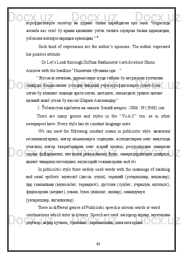 атрофдагиларга   эътибор   ва   ҳурмат   билан   қарайдиган   қиз   экан .   Чеҳрасида
жозиба   акс   этиб   бу   арман   қизининг   узбек   тилига   эҳтиром   билан   қарашидан ,
узбекона   илтифотларидан   қувондим .”  8
 
  Such   kind   of   expressions   are   the   author’s   opinions.   The   author   expressed
her positive attitude. 
Or Let’s Look thorough Dilfuza Rakhimova’s article about Shirin 
Azizova with the headline “ Ишончли   тўғоним   эди …” 
“Жуссаси кичкина, ҳаракатлари жуда тийрак бу актрисани купчилик 
танирди. Ваъдасининг устидан чиққани учун атрофдагиларга суянч була 
олган бу аёлнинг саҳнада ярата олган, ҳаётдаги, санъатдаги урнига ҳиёнат 
қилмай яшаб утган бу инсон Ширин Азизовадир.” 
2. Ўзбекистон адабиёти ва санъти. Бокий меърос -2006.  39 (3968)  сон . 
There   are   many   genres   and   styles   in   the   “ Уз .A.C”   too,   as   in   other
newspapers have. Every style has its constant language units. 
  We   can   meet   the   following   constant   means   in   publicistic   style:   вазиятни
кескинлаштириш ,   илғор   анъаналарга   содиқлик ,   ислоҳатларни   кенг   миқёсида
утказиш ,   илғор   тажрибаларни   кенг   жорий   қилиш ,   ресурслардан   самарали
тарзда   фойдаланиш ,   интенсив   ривожланиш   йули ,   самарадорлигини   ошириш ,
ишлаб   чиқариш   потенциал ,  иқтисодий   тежамкорлик  and etc. 
  In publicistic style there widely used words with the meanings of marking
а nd   usual   epithets:   муносиб   ( ҳисса ,   улуш ),   тарихий   ( узгаришлар ,   воқеалар ),
ҳар   томонлама   ( муносабат ,   тараққиёт ),   дустона   ( суҳбат ,   учрашув ,   мулоқот ),
фидокорона  ( меҳнат ),  улкан ,  буюк  ( иншоат ,  ишлар ),  оламшумул  
( узгаришлар ,  янгиликлар ). 
 There in different genres of Publicistic speech a solemn words or word 
combinations which enter to literary. Speech are used:  ижодкор   ёшлар ,  мухташам
улуғвор ,  зафар   қучмоқ ,  букилмас ,  баркамоллик ,  шижоаткорлик . 
43