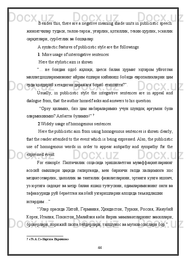  Besides this, there are a negative meaning shade units in publicistic speech:
жиноятчилар   тудаси ,  талон - тарож ,  уғирлик ,  қотиллик ,  текин - ҳурлик ,  эскилик
сарқитлари ,  сурбетлик   ва   бошқалар : 
A syntactic features of publicistic style are the followings: 
1 . More usage of interrogative sentences: 
 Here the stylistic aim is shown 
“...   не   боидан   одоб   аҳлоқи ,   ҳаёси   билан   ҳурмат   эҳтиром   уйғотган
миллатдошларимизнинг   айрим   ёшлари   кийиниш   бобида   европаликларни   ҳам
ерда   қолдириб   кетадиган   даражага   бориб   етишяпти ?”. 
Usually,   in   publicistic   style   the   integrative   sentences   are   in   appeal   and
dialogue from, that the author himself asks and answers to his question. 
  “ Орзу   қиламиз ,   биз   ҳам   набираларимиз   учун   шундоқ   арғумон   була
олармикинмиз ?  Албатта   буламиз !”  7
 
2 .Widely usage of homogenous sentences. 
 Here the publicistic aim from using homogenous sentences is shown clearly,
that the reader attended to the event which is being expressed. Also, the publicistic
use   of   homogenous   words   in   order   to   appear   antipathy   and   sympathy   for   the
expressed event. 
For   example:   Пахтачилик   соҳасида   эришилаётган   муваффақиятларнинг
асосий   омиллари   ҳақида   гапирганда ,   мен   биринчи   гапда   халқимизга   хос
меҳнатсеварлик ,   ҳалоллик   ва   тантилик   фазилатларини ,   эртанги   кунга   ишонч ,
уз   юртига   садоқат   ва   меҳр   билан   яшаш   туёғусини ,   одамларимизнинг   онги   ва
тафаккурида   руй   бераётган   ижобий   узгаришларни   алоҳида   таъкидлашни  
истардим  ...” 
“ Улар   орасида   Хитой ,   Германия ,   Ҳиндистон ,   Туркия ,   Россия ,   Жанубий
Корея ,  Италия ,  Покистон ,  Малайзия   каби   йирик   мамлакатларнинг   вакиллари ,
брокерлари ,  хорижий   пахта   тейдерлари ,  тилшунос   ва   мутахассислари   бор .” 
7  «Уз.А.С»-Наргиза Икромова» 
44  
  