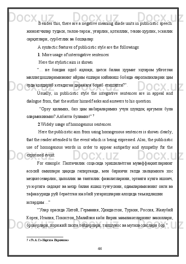 Besides this, there are a negative meaning shade units in publicistic speech:
жиноятчилар   тудаси ,  талон - тарож ,  уғирлик ,  қотиллик ,  текин - ҳурлик ,  эскилик
сарқитлари ,  сурбетлик   ва   бошқалар : 
A syntactic features of publicistic style are the followings: 
1 . More usage of interrogative sentences: 
 Here the stylistic aim is shown 
“...   не   боидан   одоб   аҳлоқи ,   ҳаёси   билан   ҳурмат   эҳтиром   уйғотган
миллатдошларимизнинг   айрим   ёшлари   кийиниш   бобида   европаликларни   ҳам
ерда   қолдириб   кетадиган   даражага   бориб   етишяпти ?”. 
Usually,   in   publicistic   style   the   integrative   sentences   are   in   appeal   and
dialogue from, that the author himself asks and answers to his question. 
  “ Орзу   қиламиз ,   биз   ҳам   набираларимиз   учун   шундоқ   арғумон   була
олармикинмиз ?  Албатта   буламиз !”  7
 
2 .Widely usage of homogenous sentences. 
 Here the publicistic aim from using homogenous sentences is shown clearly,
that the reader attended to the event which is being expressed. Also, the publicistic
use   of   homogenous   words   in   order   to   appear   antipathy   and   sympathy   for   the
expressed event. 
For   example:   Пахтачилик   соҳасида   эришилаётган   муваффақиятларнинг
асосий   омиллари   ҳақида   гапирганда ,   мен   биринчи   гапда   халқимизга   хос
меҳнатсеварлик ,   ҳалоллик   ва   тантилик   фазилатларини ,   эртанги   кунга   ишонч ,
уз   юртига   садоқат   ва   меҳр   билан   яшаш   туёғусини ,   одамларимизнинг   онги   ва
тафаккурида   руй   бераётган   ижобий   узгаришларни   алоҳида   таъкидлашни  
истардим  ...” 
“ Улар   орасида   Хитой ,   Германия ,   Ҳиндистон ,   Туркия ,   Россия ,   Жанубий
Корея ,  Италия ,  Покистон ,  Малайзия   каби   йирик   мамлакатларнинг   вакиллари ,
брокерлари ,  хорижий   пахта   тейдерлари ,  тилшунос   ва   мутахассислари   бор .” 
7  «Уз.А.С»-Наргиза Икромова» 
44