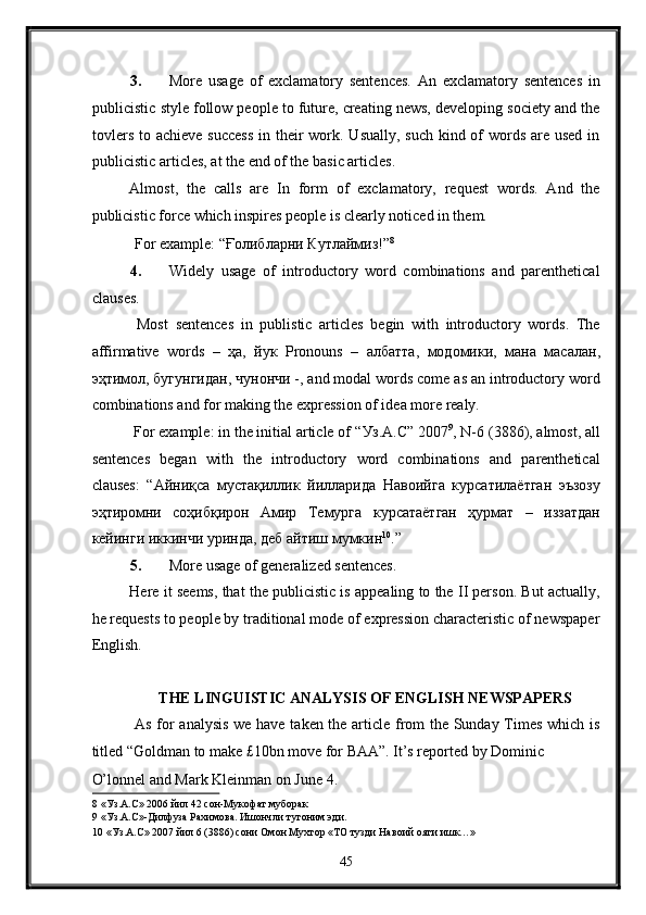 3. More   usage   of   exclamatory   sentences.   An   exclamatory   sentences   in
publicistic style follow people to future, creating news, developing society and the
tovlers to achieve success  in their  work. Usually, such kind of  words are used in
publicistic articles, at the end of the basic articles. 
Almost,   the   calls   are   In   form   of   exclamatory,   request   words.   And   the
publicistic force which inspires people is clearly noticed in them. 
  For example: “Ғолибларни Кутлаймиз!” 8
 
4. Widely   usage   of   introductory   word   combinations   and   parenthetical
clauses. 
  Most   sentences   in   publistic   articles   begin   with   introductory   words.   The
affirmative   words   –   ҳа ,   йук   Pronouns   –   албатта ,   модомики ,   мана   масалан ,
эҳтимол ,  бугунгидан ,  чунончи  -, and modal words come as an introductory word
combinations and for making the expression of idea more realy. 
 For example: in the initial article of “ Уз .A.C” 2007 9
, N-6 (3886), almost, all
sentences   began   with   the   introductory   word   combinations   and   parenthetical
clauses:   “ Айниқса   мустақиллик   йилларида   Навоийга   курсатилаётган   эъзозу
эҳтиромни   соҳибқирон   Амир   Темурга   курсатаётган   ҳурмат   –   иззатдан
кейинги   иккинчи   уринда ,  деб   айтиш   мумкин 10
.” 
5. More usage of generalized sentences. 
Here it seems, that the publicistic is appealing to the II person. But actually,
he requests to people by traditional mode of expression characteristic of newspaper
English. 
 
THE LINGUISTIC ANALYSIS OF ENGLISH NEWSPAPERS 
  As for analysis we have taken the article from the Sunday Times which is
titled “Goldman to make £10bn move for BAA”. It’s reported by Dominic 
O’lonnel and Mark Kleinman on June 4. 
8  «Уз.А.С» 2006 йил 42 сон-Мукофат муборак 
9  «Уз.А.С»-Дилфуза Рахимова. Ишончли тугоним эди. 
10  «Уз.А.С» 2007 йил 6 (3886) сони Омон Мухтор «ТО тузди Навоий ояти ишк…» 
45  
  