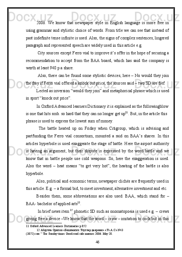 2006.   We   know   that   newspaper   style   in   English   language   is   more   free   in
using grammar and stylistic choice of words. From title we can see that instead of
past indefinite tense infinite is used. Also, the signs of complex sentences, lingered
paragraph and represented speech are widely used in this article e.g. 
 City sources except Ferro vial to improve it’s offer in the hope of securing a
recommendation   to   accept   from   the   BAA   board,   which   has   said   the   company   is
worth at least 940 p a share. 
  Also, there can be found some stylistic devices, here – No would they join
the fray if Ferro vial offered a knock out price, the sources said – two SD are fief. 
Lected as inversion “would they join” and metaphorical phrase which is used
in sport “knock out price”. 
In Oxford Advanced learners Dictionary it is explained as the followingblow
is one that hits smb. so hard that they can no longer get up 11
. But, in the article this 
phrase is used to express the lowest sum of money. 
  The   battle   heated   up   on   Friday   when   Citigroup,   which   is   advising   and
partfunding   the   Ferro   vial   consortium,   mounted   a   raid   on   BAA’s   shares.   In   this
articles hyperbole is used exaggerate the stage of battle. Here the airport authority
is   having   an   argument,   but   their   dispute   is   expressed   by   the   word   battle   and   we
know   that   in   battle   people   use   cold   weapons.   So,   here   the   exaggeration   is   used.
Also   the   word   –   heat   means   “to   get   very   hot”,   the   heating   of   the   battle   is   also
hyperbole. 
Also, political and economic terms, newspaper clichés are frequently used in
this article. E.g. – a formal bid, to meet investment, alternative investment and etc. 
Besides   them,   some   abbreviations   are   also   used:   BAA,   which   stand   for   –
BAA- bachelor of applied arts 12
. 
 In brief news item  15
 phonetic SD such as onomatopoeia is used e.g. – crews
giving free a device –We know that the word – crow – imitation to cock but in this
11  Oxford Advanced Learners Dictionaries p.852 
12   Абдулла   Орипов  « Бошлангич   Улуглар   даврони » « Уз . А . С » N43 
(3872)  сон   15
 The Sunday times Good road side manner.2006. May 28.  
46  
  