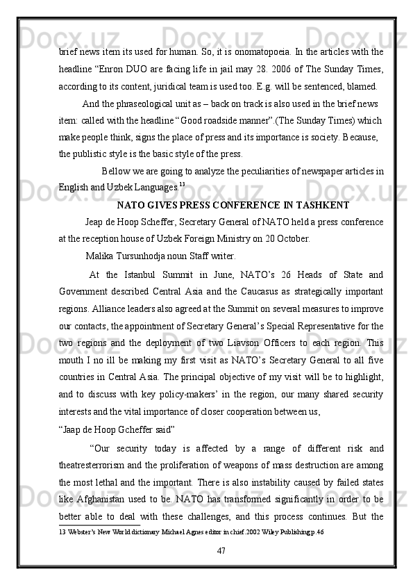 brief news item its used for human. So, it is onomatopoeia. In the articles with the
headline “Enron DUO are facing life in jail may 28. 2006 of  The Sunday Times,
according to its content, juridical team is used too. E.g. will be sentenced, blamed. 
And the phraseological unit as – back on track is also used in the brief news 
item: called with the headline “Good roadside manner”.(The Sunday Times) which
make people think, signs the place of press and its importance is society. Because, 
the publistic style is the basic style of the press. 
Bellow we are going to analyze the peculiarities of newspaper articles in 
English and Uzbek Languages. 13
 
NATO GIVES PRESS CONFERENCE IN TASHKENT  
 Jeap de Hoop Scheffer, Secretary General of NATO held a press conference
at the reception house of Uzbek Foreign Ministry on 20 October. 
 Malika Tursunhodja noun Staff writer. 
  At   the   Istanbul   Summit   in   June,   NATO’s   26   Heads   of   State   and
Government   described   Central   Asia   and   the   Caucasus   as   strategically   important
regions. Alliance leaders also agreed at the Summit on several measures to improve
our contacts, the appointment of Secretary General’s Special Representative for the
two   regions   and   the   deployment   of   two   Liavson   Officers   to   each   region.   This
mouth   I   no   ill   be   making   my   first   visit   as   NATO’s   Secretary   General   to   all   five
countries in Central Asia. The principal objective of my visit will be to highlight,
and   to   discuss   with   key   policy-makers’   in   the   region,   our   many   shared   security
interests and the vital importance of closer cooperation between us, 
“Jaap de Hoop Gcheffer said” 
  “Our   security   today   is   affected   by   a   range   of   different   risk   and
theatresterrorism  and the proliferation of weapons  of  mass  destruction are among
the most  lethal  and the important. There is also instability caused by failed states
like   Afghanistan   used   to   be.   NATO   has   transformed   significantly   in   order   to   be
better   able   to   deal   with   these   challenges,   and   this   process   continues.   But   the
13  Webster’s New World dictionary Michael Agnes editor in chief.2002 Wiley Publishing.p.46 
47  
  