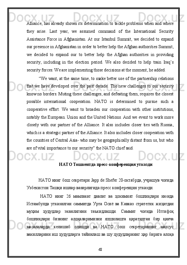 Alliance, has already shown its determination to tackle problems when and where
they   arise.   Last   year,   we   assumed   command   of   the   International   Security
Assistance   Force   in   Afghanistan.   At   our   Istanbul   Summit,   we   decided   to   expand
our presence in Afghanistan in order to better help the Afghan authorities Summit,
we   decided   to   expand   our   to   better   help   the   Afghan   authorities   in   providing
security,   including   in   the   election   period.   We   also   decided   to   help   train   Iraq’s
security forces. We are implementing those decisions at the moment, he added. 
  “We want, at the same time, to make better use of the partnership relations
that we have developed over the past  decade. The new challenges to our  security
know no borders. Muting these challenges, and defeating them, requires the closest
possible   international   cooperation.   NATO   is   determined   to   pursue   such   a
cooperative   effort.   We   want   to   broaden   our   cooperation   with   other   institutions,
notably the European. Union and the United Nations. And we event to work more
closely   with   our   partner   of   the   Alliance.   It   also   includes   closer   ties   with   Russia,
which is a strategic partner of the Alliance. It also includes closer cooperation with
the countries of Central Asia- who may be geographically distant from us, but who
are of vital importance to our security” the NATO chief said. 
 
НАТО Тошкентда пресс-конференция утказди 
 
 НАТО нинг бош секретари Japp de Shefer 20-октябрда, учрашув чоғида
Узбекистон Ташқи ишлар вазирлигида пресс конференция утказди. 
  НАТО   нинг   26   мамлакат   давлат   ва   ҳокимият   бошлиқлари   июнда
Истамбулда   утказилган   саммитда   Урта   Осиё   ва   Кавказ   стратегик   жиҳатдан
муҳим   ҳудудлар   эканлигини   таъкидлашди.   Саммит   чоғида   Иттифоқ
бошлиқлари   бизнинг   алоқаларимизни   яхшилашга   қаратилган   бир   қанча
масалаларда   келишиб   олишди   ва   НАТО   бош   секретарининг   махсус
вакилларини иш ҳудудларга тайинлаш ва шу ҳудудларнинг ҳар бирига алоқа
48  
  