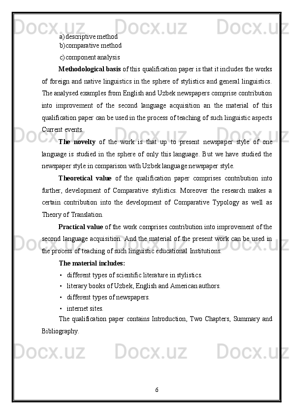 a) descriptive method 
b) comparative method 
c) component analysis 
Methodological basis  of this qualification paper is that it includes the works
of foreign and native linguistics in the sphere of stylistics and general linguistics.
The analysed examples from English and Uzbek newspapers comprise contribution
into   improvement   of   the   second   language   acquisition   an   the   material   of   this
qualification paper can be used in the process of teaching of such linguistic aspects
Current events. 
The   novelty   of   the   work   is   that   up   to   present   newspaper   style   of   one
language   is   studied   in   the   sphere   of   only   this   language.   But   we   have   studied   the
newspaper style in comparison with Uzbek language newspaper style. 
Theoretical   value   of   the   qualification   paper   comprises   contribution   into
further,   development   of   Comparative   stylistics.   Moreover   the   research   makes   a
certain   contribution   into   the   development   of   Comparative   Typology   as   well   as
Theory of Translation. 
Practical value  of the work comprises contribution into improvement of the
second language acquisition. And the material of the present work can be used in
the process of teaching of such linguistic educational Institutions. 
The material includes: 
• different types of scientific literature in stylistics. 
• literary books of Uzbek, English and American authors. 
• different types of newspapers. 
• internet sites. 
The qualification paper contains Introduction, Two Chapters, Summary and
Bibliography. 
   
6  
  