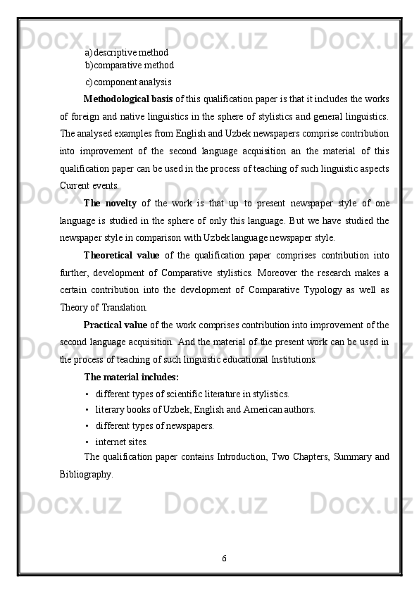 a) descriptive method 
b) comparative method 
c) component analysis 
Methodological basis  of this qualification paper is that it includes the works
of foreign and native linguistics in the sphere of stylistics and general linguistics.
The analysed examples from English and Uzbek newspapers comprise contribution
into   improvement   of   the   second   language   acquisition   an   the   material   of   this
qualification paper can be used in the process of teaching of such linguistic aspects
Current events. 
The   novelty   of   the   work   is   that   up   to   present   newspaper   style   of   one
language   is   studied   in   the   sphere   of   only   this   language.   But   we   have   studied   the
newspaper style in comparison with Uzbek language newspaper style. 
Theoretical   value   of   the   qualification   paper   comprises   contribution   into
further,   development   of   Comparative   stylistics.   Moreover   the   research   makes   a
certain   contribution   into   the   development   of   Comparative   Typology   as   well   as
Theory of Translation. 
Practical value  of the work comprises contribution into improvement of the
second language acquisition. And the material of the present work can be used in
the process of teaching of such linguistic educational Institutions. 
The material includes: 
• different types of scientific literature in stylistics. 
• literary books of Uzbek, English and American authors. 
• different types of newspapers. 
• internet sites. 
The qualification paper contains Introduction, Two Chapters, Summary and
Bibliography. 
   
6