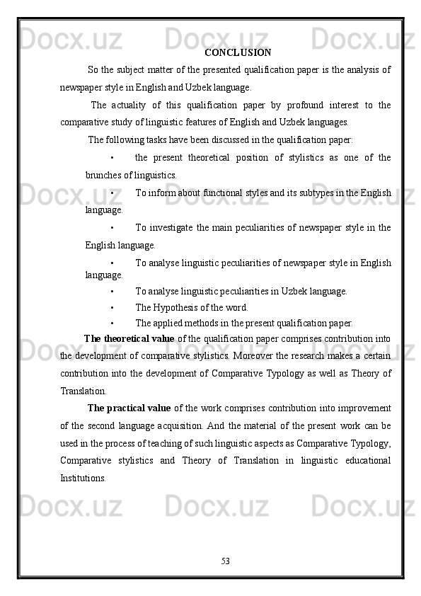 CONCLUSION 
  So the subject matter of the presented qualification paper is the analysis of
newspaper style in English and Uzbek language. 
  The   actuality   of   this   qualification   paper   by   profound   interest   to   the
comparative study of linguistic features of English and Uzbek languages. 
 The following tasks have been discussed in the qualification paper: 
• the   present   theoretical   position   of   stylistics   as   one   of   the
brunches of linguistics. 
• To inform about functional styles and its subtypes in the English
language. 
• To   investigate   the   main   peculiarities   of   newspaper   style   in   the
English language. 
• To analyse linguistic peculiarities of newspaper style in English
language. 
• To analyse linguistic peculiarities in Uzbek language. 
• The Hypothesis of the word. 
• The applied methods in the present qualification paper. 
The theoretical value  of the qualification paper comprises contribution into
the development of comparative stylistics. Moreover the research makes a certain
contribution into the development of Comparative Typology as well as Theory of
Translation. 
  The practical value   of the work comprises contribution into improvement
of   the   second   language   acquisition.   And   the   material   of   the   present   work   can   be
used in the process of teaching of such linguistic aspects as Comparative Typology,
Comparative   stylistics   and   Theory   of   Translation   in   linguistic   educational
Institutions. 
   
53  
  