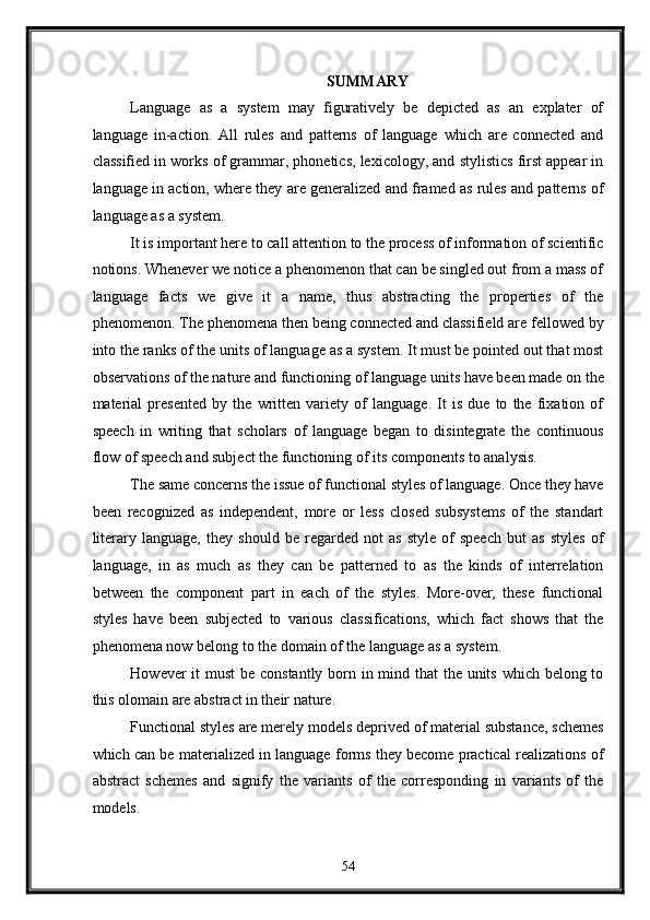 SUMMARY 
Language   as   a   system   may   figuratively   be   depicted   as   an   explater   of
language   in-action.   All   rules   and   patterns   of   language   which   are   connected   and
classified in works of grammar, phonetics, lexicology, and stylistics first appear in
language in action, where they are generalized and framed as rules and patterns of
language as a system. 
It is important here to call attention to the process of information of scientific
notions. Whenever we notice a phenomenon that can be singled out from a mass of
language   facts   we   give   it   a   name,   thus   abstracting   the   properties   of   the
phenomenon. The phenomena then being connected and classifield are fellowed by
into the ranks of the units of language as a system. It must be pointed out that most
observations of the nature and functioning of language units have been made on the
material   presented   by   the   written   variety   of   language.   It   is   due   to   the   fixation   of
speech   in   writing   that   scholars   of   language   began   to   disintegrate   the   continuous
flow of speech and subject the functioning of its components to analysis. 
The same concerns the issue of functional styles of language. Once they have
been   recognized   as   independent,   more   or   less   closed   subsystems   of   the   standart
literary   language,   they   should   be   regarded   not   as   style   of   speech   but   as   styles   of
language,   in   as   much   as   they   can   be   patterned   to   as   the   kinds   of   interrelation
between   the   component   part   in   each   of   the   styles.   More-over,   these   functional
styles   have   been   subjected   to   various   classifications,   which   fact   shows   that   the
phenomena now belong to the domain of the language as a system. 
However it must  be constantly born in mind that  the units which belong to
this olomain are abstract in their nature. 
Functional styles are merely models deprived of material substance, schemes
which can be materialized in language forms they become practical realizations of
abstract   schemes   and   signify   the   variants   of   the   corresponding   in   variants   of   the
models. 
54  
  