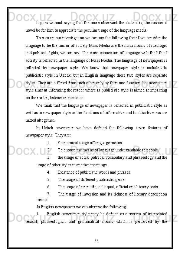 It  goes  without  saying that  the more observant  the  student  is, the  cashier  it
novel be for him to appreciate the peculiar usage of the language media. 
To sum up our investigation we can say the following that if we consider the
language to be the mirror of society Mass Media are the main means of ideologic
and political fights, we can say. The close connection of language with the life of
society is reflected in the language of Mass Media. The language of newspapers is
reflected   by   newspaper   style.   We   know   that   newspaper   style   is   included   to
publicistic   style   in   Uzbek,   but   in   English   language   these   two   styles   are   separate
styles. They are differed from each other only by their one function that newspaper
style aims at informing the reader where as publicistic style is aimed at impacting
on the reader, listener or spectator. 
We  think  that  the  language  of  newspaper  is  reflected  in  publicistic  style  as
well as in newspaper style as the functions of informative and to attractiveness are
mixed altogether. 
In   Uzbek   newspaper   we   have   defined   the   following   seven   features   of
newspaper style.  They are: 
1. Economical usage of language means. 
2. To choose the means of language understandable to people. 
3. the usage of social political vocabulary and phraseology and the
usage of other styles in another meanings. 
4. Existence of publicistic words and phrases. 
5. The usage of different publicistic genre. 
6. The usage of scientific, collaqual, official and literary texts. 
7. The   usage   of   inversion   and   its   richness   of   literary   description
means. 
In English newspapers we can observe the following: 
1. English   newspaper   style   may   be   defined   as   a   system   of   interrelated
lexical,   phraseological   and   grammatical   means   which   is   perceived   by   the
55  
  