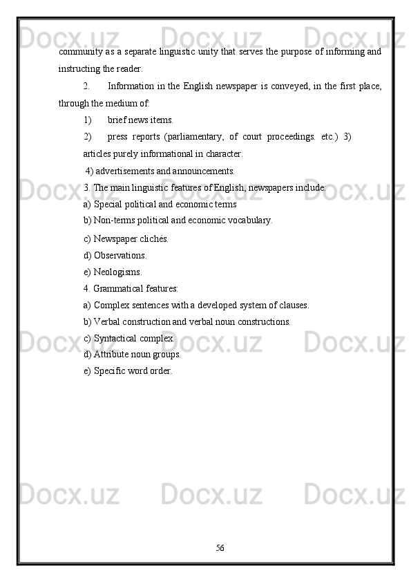 community as a separate linguistic unity that serves the purpose of informing and
instructing the reader. 
2. Information  in the  English  newspaper  is  conveyed,  in  the first  place,
through the medium of: 
1) brief news items. 
2) press   reports   (parliamentary,   of   court   proceedings.   etc.)   3)
articles purely informational in character. 
 4) advertisements and announcements. 
3. The main linguistic features of English, newspapers include: 
a) Special political and economic terms 
b) Non-terms political and economic vocabulary. 
c) Newspaper clichés. 
d) Observations. 
e) Neologisms. 
4. Grammatical features: 
a) Complex sentences with a developed system of clauses. 
b) Verbal construction and verbal noun constructions. 
c) Syntactical complex. 
d) Attribute noun groups. 
e) Specific word order. 
   
56  
  