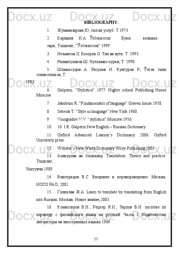 BIBLIOGRAPHY. 
1. Жуманазарова Ю, тил ва услуб. Т.1973 
2. Каримов  И.А.  Ўзбекистон  Буюк  келажак  
сари,  Тошкент, “Ўзбекистон” 1999 
3. Неъматов Х. Бозоров О. Тил ва нутк. Т. 1993 
4. Рахматуллаев Ш. Нуткимиз курки, Т. 1990. 
5. Шомаксудов   А.   Расулов   И.   Кунгуров   Р,   Ўзбек   тили
стилистикаси, Т. 
1983 
6. Galperin.   “Stylistics”   1977.   Higher   school   Publishing   House
Moscow. 
7. Jakobson R. “Fundamentals of language” Graven house 1958. 
8. Sebeok T. “Style in language” New York 1960. 
9. Vinogradov V.V. “stylistics” Moscow 1956. 
10. 10. I.R. Galperin New English – Russian Dictionary. 
11. Oxford   Advanced   Learner’s   Dictionary   2006.   Oxford
University press. 
12. Webster’s New World Dictionary Wiley Publishing 2003. 
13. Азнаурова   ва   бошкалар .   Translation:   Theory   and   practice.
Тошкент, 
Укитувчи 1989 
14. Виноградов   В.С.   Введение   в   переводоведение.   Москва,
ИОСО РАО, 2001 
15. Голикова   Ж . А .   Learn   to   translate   by   translating   from   English
into Russian.  Москва, Новое знание,2003. 
16. Комиссаров   В.Н.,   Рецкер   Я.И.,   Тархов   В.И.   пособие   по
переводу   с   фнглийского   языка   на   русский.   Часть   I.   Издателбство
литературы на иностранных языках.1969. 
57