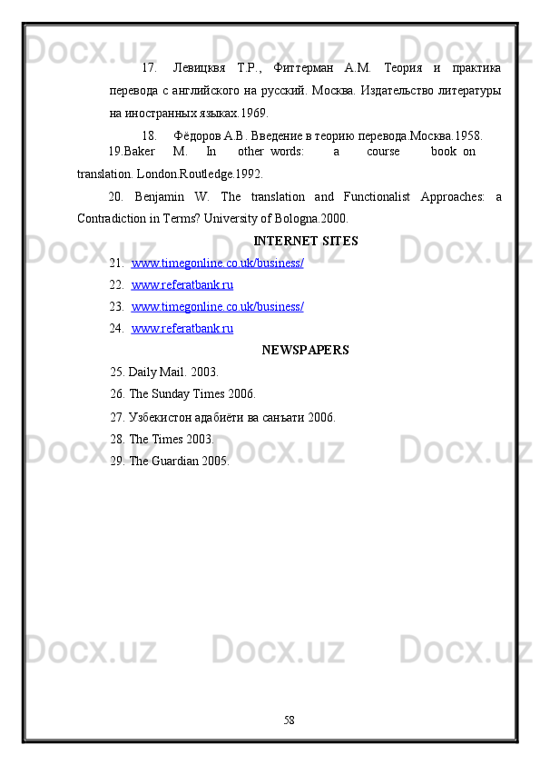 17. Левицквя   Т.Р.,   Фиттерман   А.М.   Теория   и   практика
перевода с английского на русский. Москва.  Издательство литературы
на иностранных языках.1969. 
18. Фёдоров А.В. Введение в теорию перевода.Москва.1958. 
19.Baker  M.  In  other  words:  a  course  book  on  
translation. London.Routledge.1992. 
20.   Benjamin   W.   The   translation   and   Functionalist   Approaches:   a
Contradiction in Terms?  University of Bologna.2000. 
INTERNET SITES  
21. www.timegonline.co.uk/business/     
22. www.referatbank.ru       
23. www.timegonline.co.uk/business/     
24. www.referatbank.ru     
NEWSPAPERS  
25. Daily Mail. 2003. 
26. The Sunday Times 2006. 
27. Узбекистон адабиёти ва санъати 2006. 
28. The Times 2003. 
29. The Guardian 2005. 
58  
  