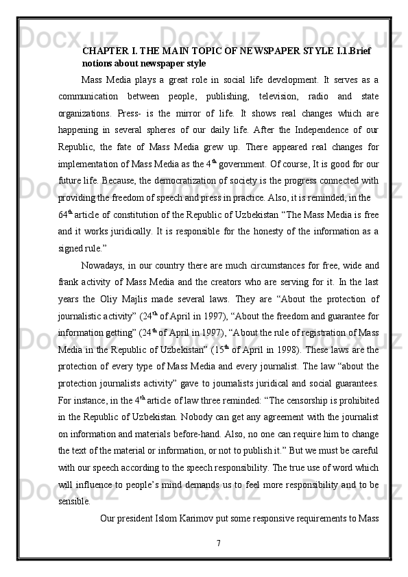 CHAPTER I. THE MAIN TOPIC OF NEWSPAPER STYLE I.1.Brief 
notions about newspaper style 
Mass   Media   plays   a   great   role   in   social   life   development.   It   serves   as   a
communication   between   people,   publishing,   television,   radio   and   state
organizations.   Press-   is   the   mirror   of   life.   It   shows   real   changes   which   are
happening   in   several   spheres   of   our   daily   life.   After   the   Independence   of   our
Republic,   the   fate   of   Mass   Media   grew   up.   There   appeared   real   changes   for
implementation of Mass Media as the 4 th
 government. Of course, It is good for our
future life. Because, the democratization of society is the progress connected with
providing the freedom of speech and press in practice. Also, it is reminded, in the 
64 th
  article of constitution of the Republic of Uzbekistan “The Mass Media is free
and   it   works   juridically.   It   is   responsible   for   the   honesty   of   the   information   as   a
signed rule.” 
Nowadays,  in  our   country  there are  much circumstances   for   free,  wide and
frank   activity   of   Mass   Media   and   the   creators   who   are   serving   for   it.   In   the   last
years   the   Oliy   Majlis   made   several   laws.   They   are   “About   the   protection   of
journalistic activity” (24 th
 of April in 1997), “About the freedom and guarantee for
information getting” (24 th
 of April in 1997), “About the rule of registration of Mass
Media in the Republic of Uzbekistan” (15 th
  of April in 1998). These laws are the
protection of  every type of  Mass  Media  and every journalist. The law “about  the
protection   journalists   activity”   gave   to   journalists   juridical   and   social   guarantees.
For instance, in the 4 th
 article of law three reminded: “The censorship is prohibited
in the Republic of Uzbekistan. Nobody can get any agreement  with the journalist
on information and materials before-hand. Also, no one can require him to change
the text of the material or information, or not to publish it.” But we must be careful
with our speech according to the speech responsibility. The true use of word which
will  influence  to  people’s  mind demands  us  to  feel  more responsibility  and  to be
sensible. 
Our president Islom Karimov put some responsive requirements to Mass 
7  
  