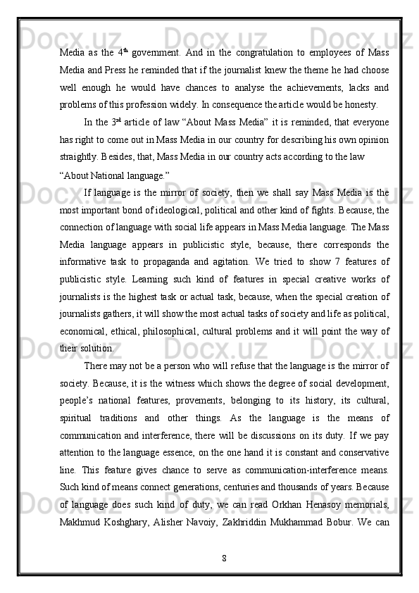 Media   as   the   4 th
  government.   And   in   the   congratulation   to   employees   of   Mass
Media and Press he reminded that if the journalist knew the theme he had choose
well   enough   he   would   have   chances   to   analyse   the   achievements,   lacks   and
problems of this profession widely. In consequence the article would be honesty. 
In   the  3 rd
  article   of   law  “About   Mass   Media”   it   is   reminded,   that   everyone
has right to come out in Mass Media in our country for describing his own opinion
straightly. Besides, that, Mass Media in our country acts according to the law 
“About National language.” 
If   language   is   the   mirror   of   society,   then   we   shall   say   Mass   Media   is   the
most important bond of ideological, political and other kind of fights. Because, the
connection of language with social life appears in Mass Media language. The Mass
Media   language   appears   in   publicistic   style,   because,   there   corresponds   the
informative   task   to   propaganda   and   agitation.   We   tried   to   show   7   features   of
publicistic   style.   Learning   such   kind   of   features   in   special   creative   works   of
journalists is the highest task or actual task, because, when the special creation of
journalists gathers, it will show the most actual tasks of society and life as political,
economical,  ethical,  philosophical,   cultural   problems   and  it   will   point  the  way   of
their solution. 
There may not be a person who will refuse that the language is the mirror of
society. Because, it is the witness which shows the degree of social  development,
people’s   national   features,   provements,   belonging   to   its   history,   its   cultural,
spiritual   traditions   and   other   things.   As   the   language   is   the   means   of
communication   and   interference,   there   will   be   discussions   on   its   duty.   If   we   pay
attention to the language essence,  on the one hand it is constant and conservative
line.   This   feature   gives   chance   to   serve   as   communication-interference   means.
Such kind of means connect generations, centuries and thousands of years. Because
of   language   does   such   kind   of   duty,   we   can   read   Orkhan   Henasoy   memorials,
Makhmud   Koshghary,   Alisher   Navoiy,   Zakhriddin   Mukhammad   Bobur.   We   can
8  
  