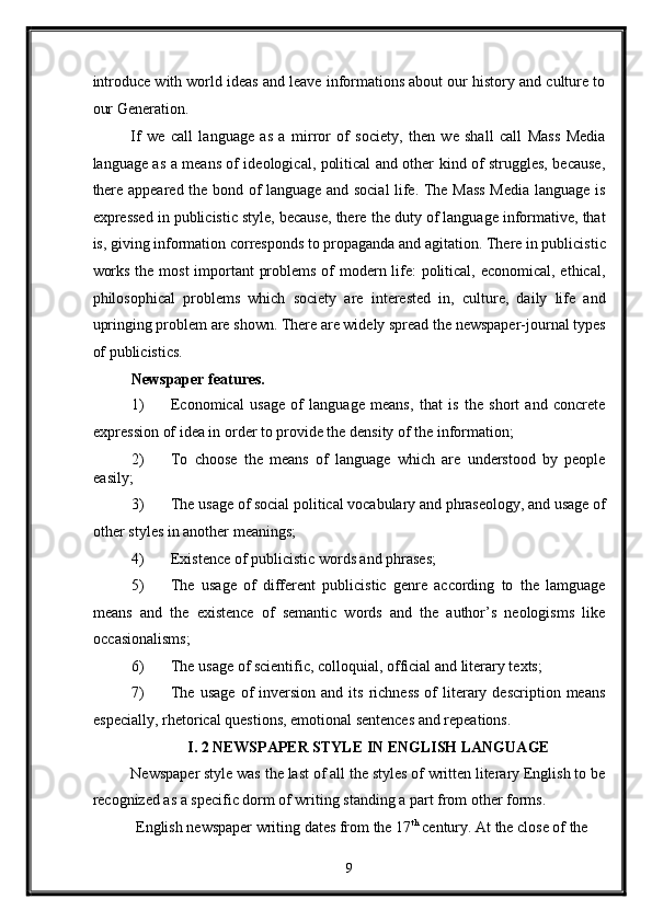 introduce with world ideas and leave informations about our history and culture to
our Generation. 
If   we   call   language   as   a   mirror   of   society,   then   we   shall   call   Mass   Media
language as a means of ideological, political and other kind of struggles, because,
there appeared the bond of language and social life. The Mass Media language is
expressed in publicistic style, because, there the duty of language informative, that
is, giving information corresponds to propaganda and agitation. There in publicistic
works the most  important problems of  modern life: political, economical, ethical,
philosophical   problems   which   society   are   interested   in,   culture,   daily   life   and
upringing problem are shown. There are widely spread the newspaper-journal types
of publicistics. 
Newspaper features. 
1) Economical   usage   of   language   means,   that   is   the   short   and   concrete
expression of idea in order to provide the density of the information; 
2) To   choose   the   means   of   language   which   are   understood   by   people
easily; 
3) The usage of social political vocabulary and phraseology, and usage of
other styles in another meanings; 
4) Existence of publicistic words and phrases; 
5) The   usage   of   different   publicistic   genre   according   to   the   lamguage
means   and   the   existence   of   semantic   words   and   the   author’s   neologisms   like
occasionalisms; 
6) The usage of scientific, colloquial, official and literary texts; 
7) The  usage  of   inversion  and  its  richness  of   literary  description  means
especially, rhetorical questions, emotional sentences and repeations. 
I. 2 NEWSPAPER STYLE IN ENGLISH LANGUAGE  
Newspaper style was the last of all the styles of written literary English to be
recognized as a specific dorm of writing standing a part from other forms. 
 English newspaper writing dates from the 17 th
 century. At the close of the 
9  
  