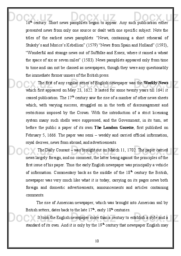 16 th
  century.   Short   news   pamphlets   began   to   appear.   Any   such   publication   either
presented  news  from  only one source or  dealt  with one specific subject. Note the
titles   of   the   earliest   news   pamphlets:   “News,   containing   a   short   rehearsal   of
Stukely’s and Morice’s Kebellion” (1579) “News from Spain and Holland” (1593),
“Wonderful and strange news out of Suffolke and Essex, where it rained a wheat
the space of six or seven miles” (1583). News pamphlets appeared only from time
to time and can not be classed as newspapers, though they were any questionably
the immediate former unners of the British press. 
  The first of any regular series of English newspaper was the   Weekly News
which first appeared on May 23, 1622. It lasted for some twenty years till 1641 it
ceased publication. The 17 th
 century saw the rise of a number of other news sheets
which,   with   varying   success,   struggled   on   in   the   teeth   of   discouragement   and
restrictions   imposed   by   the   Crown.   With   the   introduction   of   a   strict   licensing
system   many   such   shells   were   suppressed,   and   the   Government,   in   its   turn,   set
before   the   public   a   paper   of   its   own   The   London   Gozette ,   first   published   on
February 5, 1666. The paper was semi  – weekly and carried official information,
royal decrees, news from abroad, and advertisements. 
 The Daily Courant – was brought out on March 11, 1702. The paper carried
news largely foreign, and no comment, the latter being against the principles of the
first issue of his paper. Thus the early English newspaper was principally a vehicle
of   information.   Commentary   back   as   the   middle   of   the   18 th
  century   the   British,
newspaper   was   very   much   like   what   it   is   today,   carrying   on   its   pages   news   both
foreign   and   domestic   advertisements,   announcements   and   articles   containing
comments. 
The rise of American newspaper, which was brought into American soil by
British setters, dates back to the late 17 th 
, early 18 th
 centuries. 
 It took the English newspaper more than a century to establish a style and a
standard of its own. And it is only by the 19 th
 century that newspaper English may
10  
  