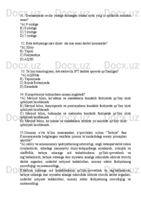 51 .   Germaniyada   necha   yoshga   kirmagan   bolani   uyda   yolg’iz   qoldirish   mumkin
emas ?
* A ) 9-yoshga  
B )  8-yoshga
C )  5-yoshga
D)   7-yoshga
  52 .  Bola tarbiyasiga mas’uliyat  ota-ona emas davlat zimmasida ?
*A)   Xitoy
B)   Yapon
C )  Finl y andiya 
D )  AQSH
  53 . Ta’lim texnologiyasi, deb ataluvchi IPT dastlab qa y erda qo’llanilgan?
  *A)  AQSHda
B)  Yaponiyada
C)  Buyuk Britaniyada
D ) Kanadada
54 . Kompetensiya tushunchasi nimani anglatadi?
* A )   Mavjud   bilim,   ko’nikma   va   malakalarni   kundalik   faoliyatda   qo’llay   olish
qobiliyati hisoblanadi
B ) Mavjud  bilim, dunyoqarash  va pozitsiyalarni  kundalik faoliyatda qo’llay olish
qobiliyati hisoblanadi
C )   Mavjud   bilim,   tushuncha   va   mahoratni   kundalik   faoliyatda   qo’llay   olish
qobiliyati hisoblanadi
D )   Mavjud   bilim,   ko’nikma   va   malakalarni   alohida   yo’nalishda   qo’llay   olish
qobiliyati hisoblanadi.
55 . Umumiy   o‘rta   ta’lim   muassasalari   o‘quvchilari   uchun   “Tarbiya”   fani
Konse p siya si da   belgilangan   vazifalar   ijrosini   ta’minlashdagi   asosiy   p rinsi p lar i
qaysilar ?
* A )  milliy va umuminsoniy qadriyatlarning ustuvorligi, ongli vatan p arvarlik ruhini
rivojlantirish;   sohadagi   zamonaviy   ilmiy-tadqiqotlarga   asoslanish,   ochiqlik   va
shaffoflik,   tarbiya   sohasiga   oid   tashabbuslarni   qo‘llab-quvvatlash   va
rag‘batlantirish,   tarbiya sohasiga doir siyosatni amalga oshirishda ishtirok etuvchi
davlat   organlari,   nodavlat   notijorat   tashkilotlari,   xususiy   sektor   faoliyatining
muvofiqligi va mutanosibligi.
B ) tarbiya   sohasiga   oid   tashabbuslarni   qo‘llab-quvvatlash   va   rag‘batlantirish,
tarbiya sohasiga doir siyosatni amalga oshirishda ishtirok etuvchi davlat organlari,
nodavlat   notijorat   tashkilotlari,   xususiy   sektor   faoliyatining   muvofiqligi   va
mutanosibligi. 