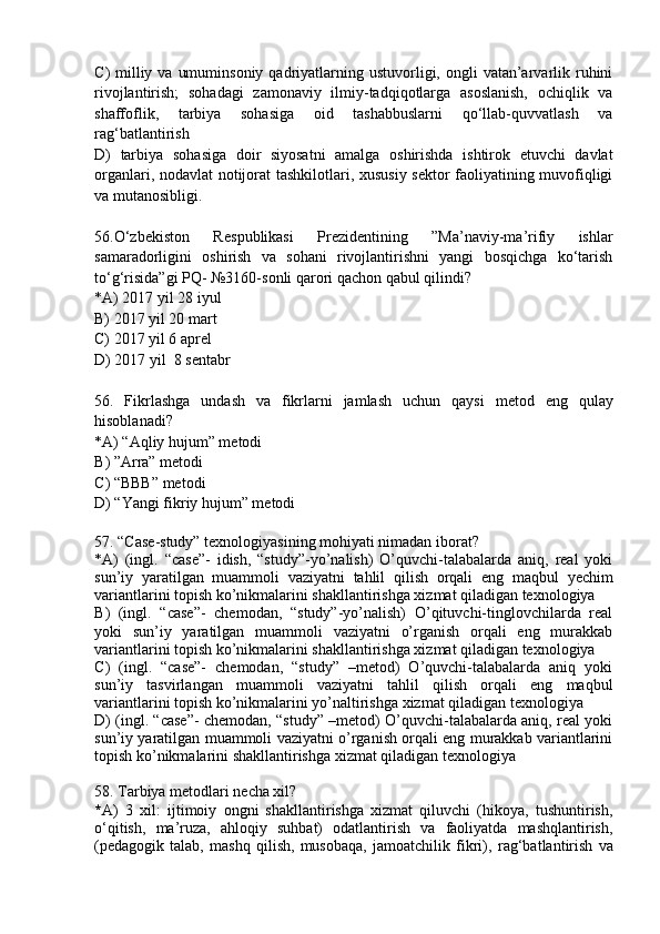 C )   milliy  va  umuminsoniy  qadriyatlarning ustuvorligi, ongli   vatan’arvarlik ruhini
rivojlantirish;   sohadagi   zamonaviy   ilmiy-tadqiqotlarga   asoslanish,   ochiqlik   va
shaffoflik,   tarbiya   sohasiga   oid   tashabbuslarni   qo‘llab-quvvatlash   va
rag‘batlantirish
D )   tarbiya   sohasiga   doir   siyosatni   amalga   oshirishda   ishtirok   etuvchi   davlat
organlari, nodavlat notijorat tashkilotlari, xususiy sektor faoliyatining muvofiqligi
va mutanosibligi.
56 .O‘zbekiston   Res p ublikasi   P rezidentining   ”Ma’naviy-ma’rifiy   ishlar
samaradorligini   oshirish   va   sohani   rivojlantirishni   yangi   bosqichga   ko‘tarish
to‘g‘risida”gi  P Q- №3160-sonli qarori qachon qabul qilindi? 
* A ) 2017 yil 28 iyul
B)  2017 yil 20 mart
C)  2017 yil 6 aprel
D)  2017 yil  8 sentabr
56 .   Fikrlashga   undash   va   fikrlarni   jamlash   uchun   qaysi   metod   eng   qulay
hisoblanadi ?
* A ) “Aqliy hujum” metodi
B ) ”Arra” metodi
C ) “BBB” metodi  
D ) “Yangi fikriy  h ujum” metodi
57 . “ C ase-study” texnologiyasining mohiyati nimadan iborat?
* A )   (ingl.   “case”-   idish,   “study”-yo’nalish)   O’quvchi-talabalarda   aniq,   real   yoki
sun ’ iy   yaratilgan   muammoli   vaziyatni   tahlil   qilish   orqali   eng   maqbul   yechim
variantlarini topish ko’nikmalarini shakllantirishga xizmat qiladigan texnologiya 
B )   (ingl.   “case”-   chemodan,   “study”-yo’nalish)   O’qituvchi-tinglovchilarda   real
yoki   sun ’ iy   yaratilgan   muammoli   vaziyatni   o’rganish   orqali   eng   murakkab
variantlarini topish ko’nikmalarini shakllantirishga xizmat qiladigan texnologiya 
C )   (ingl.   “case”-   chemodan,   “study”   –metod)   O’quvchi-talabalarda   aniq   yoki
sun ’ iy   tasvirlangan   muammoli   vaziyatni   tahlil   qilish   orqali   eng   maqbul
variantlarini topish ko’nikmalarini yo’naltirishga xizmat qiladigan texnologiya 
D ) (ingl. “case”- chemodan, “study” –metod) O’quvchi-talabalarda aniq, real yoki
sun ’ iy yaratilgan muammoli vaziyatni o’rganish orqali eng murakkab variantlarini
topish ko’nikmalarini shakllantirishga xizmat qiladigan texnologiya
58 . Tarbiya metodlari necha xil?
* A )   3   xil:   i jtimoiy   ongni   shakllantirishga   xizmat   qiluvchi   (hikoya,   tushuntirish,
o‘qitish,   ma’ruza,   ahloqiy   suhbat)   odatlantirish   va   faoliyatda   mashqlantirish,
( p edagogik   talab,   mashq   qilish,   musobaqa,   jamoatchilik   fikri),   r ag‘batlantirish   va 